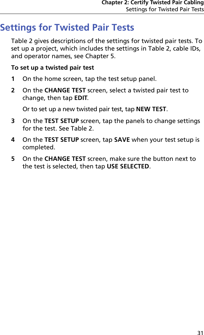 Chapter 2: Certify Twisted Pair CablingSettings for Twisted Pair Tests31Settings for Twisted Pair TestsTable 2 gives descriptions of the settings for twisted pair tests. To set up a project, which includes the settings in Table 2, cable IDs, and operator names, see Chapter 5.To set up a twisted pair test1On the home screen, tap the test setup panel.2On the CHANGE TEST screen, select a twisted pair test to change, then tap EDIT. Or to set up a new twisted pair test, tap NEW TEST.3On the TEST SETUP screen, tap the panels to change settings for the test. See Table 2.4On the TEST SETUP screen, tap SAVE when your test setup is completed.5On the CHANGE TEST screen, make sure the button next to the test is selected, then tap USE SELECTED.