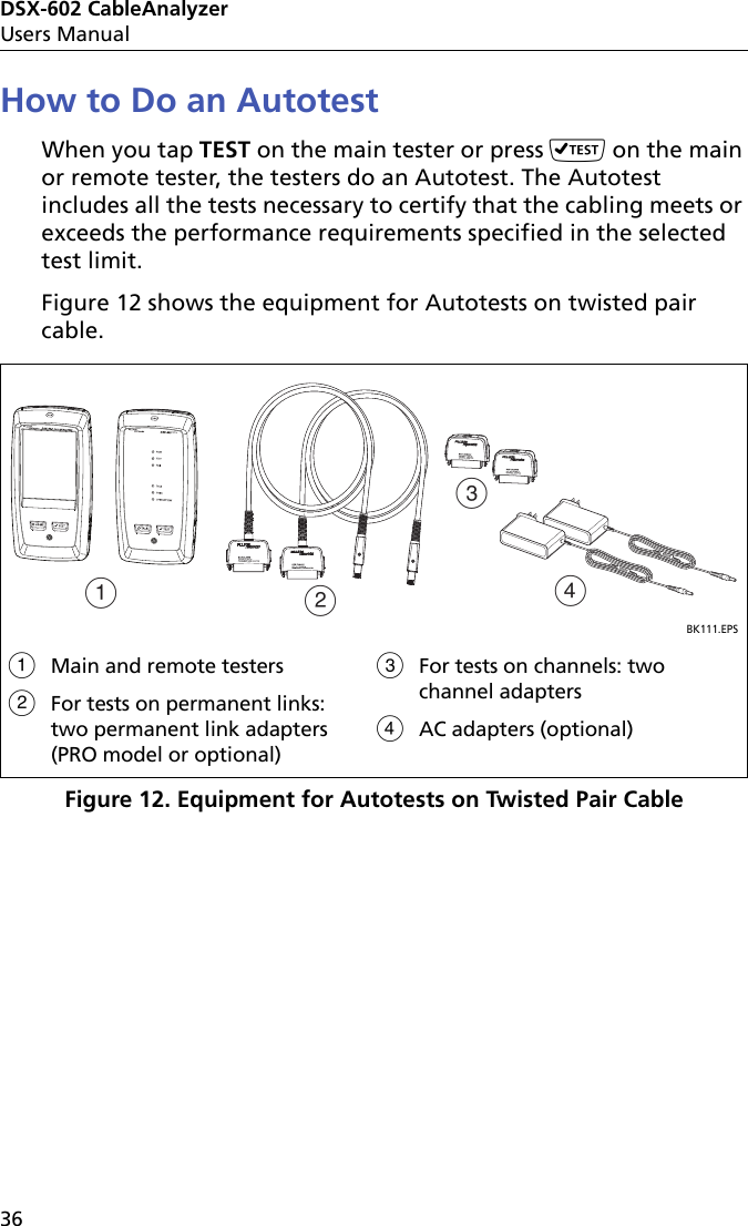 DSX-602 CableAnalyzerUsers Manual36How to Do an AutotestWhen you tap TEST on the main tester or press  on the main or remote tester, the testers do an Autotest. The Autotest includes all the tests necessary to certify that the cabling meets or exceeds the performance requirements specified in the selected test limit.Figure 12 shows the equipment for Autotests on twisted pair cable.Figure 12. Equipment for Autotests on Twisted Pair CableBK111.EPSMain and remote testersFor tests on permanent links: two permanent link adapters (PRO model or optional)For tests on channels: two channel adaptersAC adapters (optional)ACDB