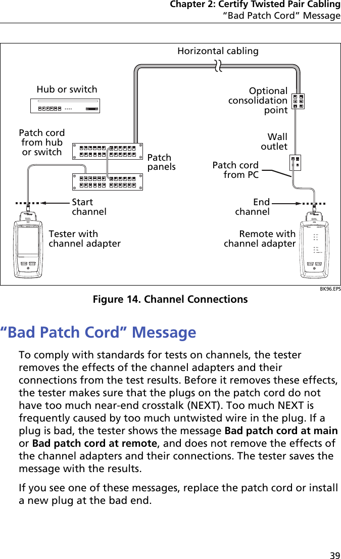 Chapter 2: Certify Twisted Pair Cabling“Bad Patch Cord” Message39BK96.EPSFigure 14. Channel Connections“Bad Patch Cord” MessageTo comply with standards for tests on channels, the tester removes the effects of the channel adapters and their connections from the test results. Before it removes these effects, the tester makes sure that the plugs on the patch cord do not have too much near-end crosstalk (NEXT). Too much NEXT is frequently caused by too much untwisted wire in the plug. If a plug is bad, the tester shows the message Bad patch cord at main or Bad patch cord at remote, and does not remove the effects of the channel adapters and their connections. The tester saves the message with the results.If you see one of these messages, replace the patch cord or install a new plug at the bad end. End channelRemote with channel adapterOptional consolidation pointWall outletTester with channel adapterStart channelHub or switchHorizontal cablingPatch cord from hub or switchPatch cord from PCPatch panels