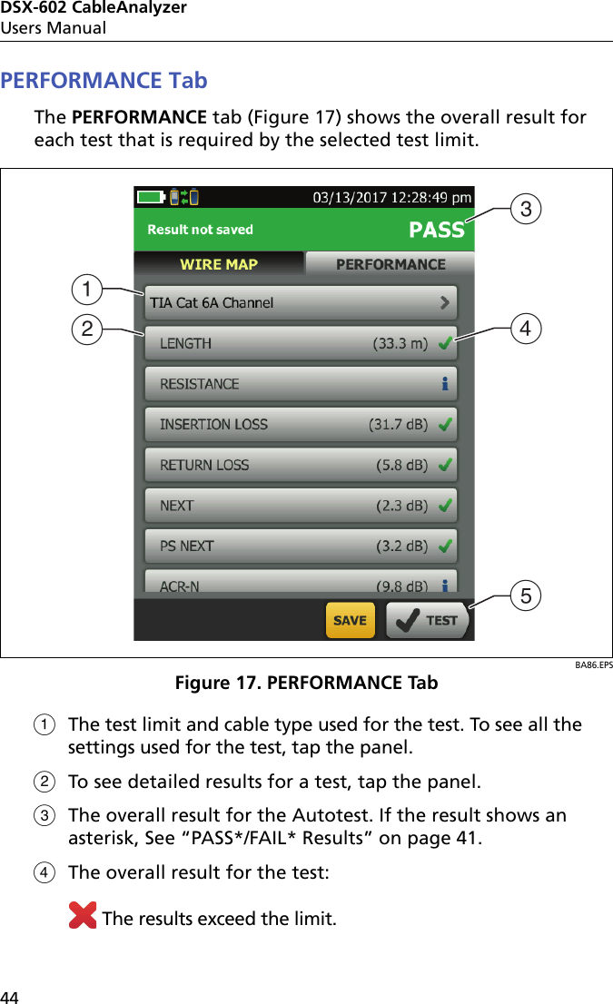 DSX-602 CableAnalyzerUsers Manual44PERFORMANCE TabThe PERFORMANCE tab (Figure 17) shows the overall result for each test that is required by the selected test limit.BA86.EPSFigure 17. PERFORMANCE TabThe test limit and cable type used for the test. To see all the settings used for the test, tap the panel.To see detailed results for a test, tap the panel.The overall result for the Autotest. If the result shows an asterisk, See “PASS*/FAIL* Results” on page 41.The overall result for the test: The results exceed the limit.BCDEA