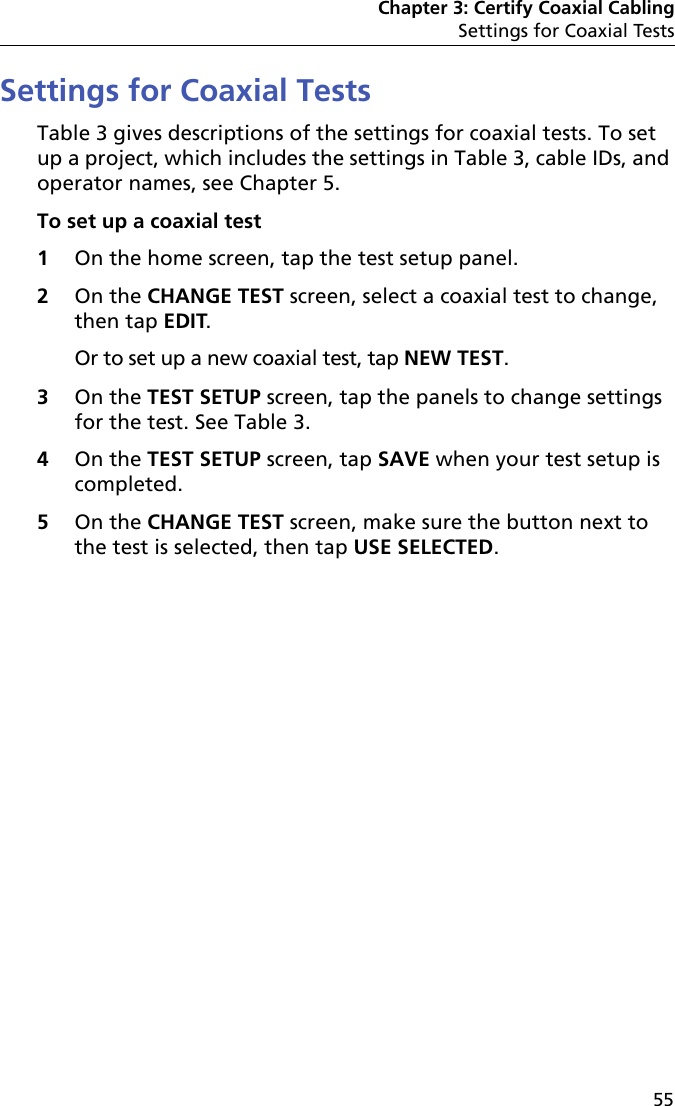 Chapter 3: Certify Coaxial CablingSettings for Coaxial Tests55Settings for Coaxial TestsTable 3 gives descriptions of the settings for coaxial tests. To set up a project, which includes the settings in Table 3, cable IDs, and operator names, see Chapter 5.To set up a coaxial test1On the home screen, tap the test setup panel.2On the CHANGE TEST screen, select a coaxial test to change, then tap EDIT. Or to set up a new coaxial test, tap NEW TEST. 3On the TEST SETUP screen, tap the panels to change settings for the test. See Table 3.4On the TEST SETUP screen, tap SAVE when your test setup is completed.5On the CHANGE TEST screen, make sure the button next to the test is selected, then tap USE SELECTED.
