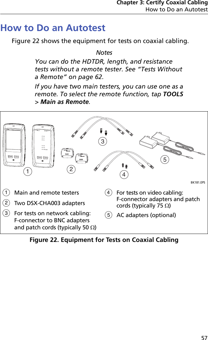 Chapter 3: Certify Coaxial CablingHow to Do an Autotest57How to Do an AutotestFigure 22 shows the equipment for tests on coaxial cabling.NotesYou can do the HDTDR, length, and resistance tests without a remote tester. See “Tests Without a Remote” on page 62.If you have two main testers, you can use one as a remote. To select the remote function, tap TOOLS &gt; Main as Remote.Figure 22. Equipment for Tests on Coaxial CablingBK181.EPSMain and remote testersTwo DSX-CHA003 adapters For tests on network cabling: F-connector to BNC adapters and patch cords (typically 50 )For tests on video cabling: F-connector adapters and patch cords (typically 75 )AC adapters (optional)ACBDE