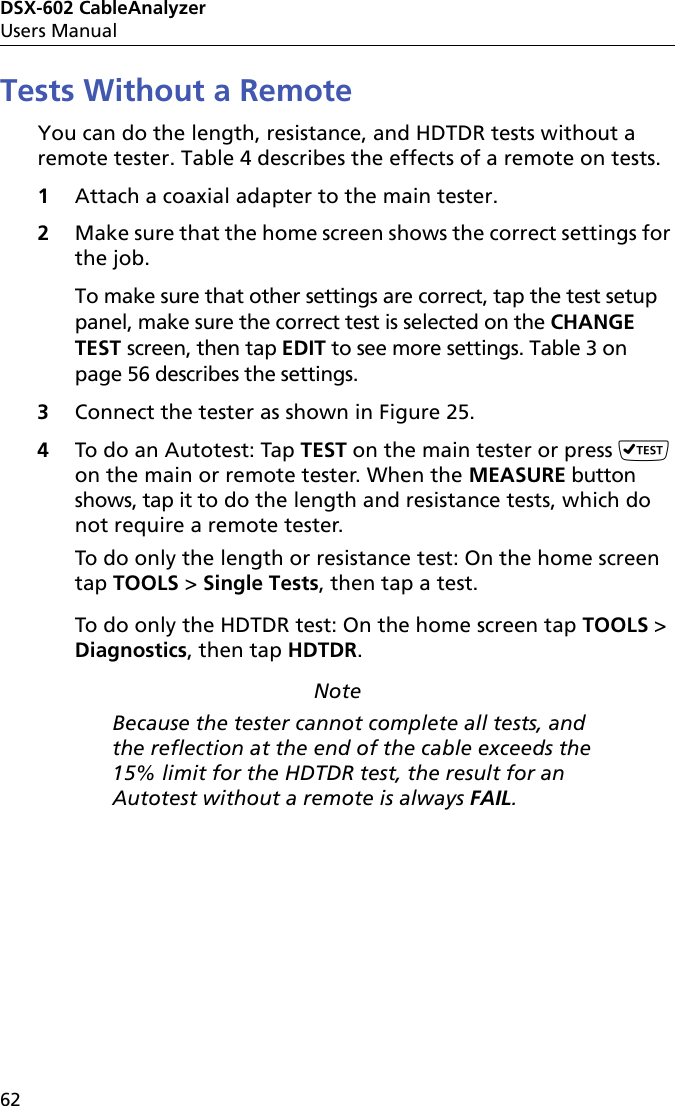 DSX-602 CableAnalyzerUsers Manual62Tests Without a RemoteYou can do the length, resistance, and HDTDR tests without a remote tester. Table 4 describes the effects of a remote on tests.1Attach a coaxial adapter to the main tester.2Make sure that the home screen shows the correct settings for the job. To make sure that other settings are correct, tap the test setup panel, make sure the correct test is selected on the CHANGE TEST screen, then tap EDIT to see more settings. Table 3 on page 56 describes the settings.3Connect the tester as shown in Figure 25.4To do an Autotest: Tap TEST on the main tester or press  on the main or remote tester. When the MEASURE button shows, tap it to do the length and resistance tests, which do not require a remote tester. To do only the length or resistance test: On the home screen tap TOOLS &gt; Single Tests, then tap a test. To do only the HDTDR test: On the home screen tap TOOLS &gt; Diagnostics, then tap HDTDR. NoteBecause the tester cannot complete all tests, and the reflection at the end of the cable exceeds the 15% limit for the HDTDR test, the result for an Autotest without a remote is always FAIL.