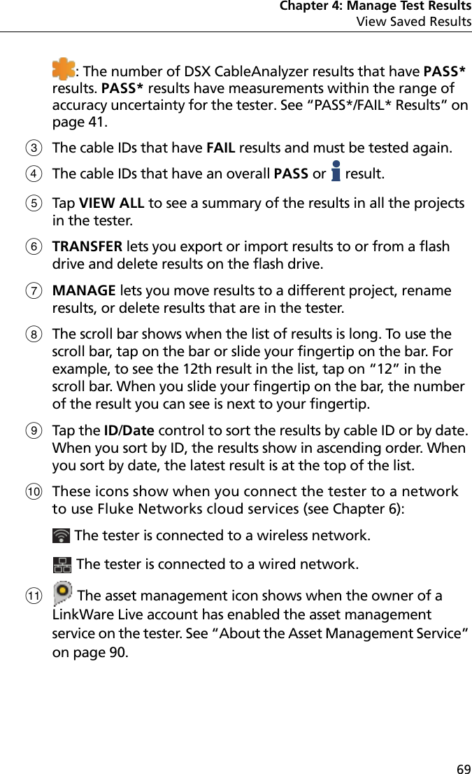 Chapter 4: Manage Test ResultsView Saved Results69: The number of DSX CableAnalyzer results that have PASS* results. PASS* results have measurements within the range of accuracy uncertainty for the tester. See “PASS*/FAIL* Results” on page 41.The cable IDs that have FAIL results and must be tested again. The cable IDs that have an overall PASS or   result. Tap VIEW ALL to see a summary of the results in all the projects in the tester.TRANSFER lets you export or import results to or from a flash drive and delete results on the flash drive.MANAGE lets you move results to a different project, rename results, or delete results that are in the tester.The scroll bar shows when the list of results is long. To use the scroll bar, tap on the bar or slide your fingertip on the bar. For example, to see the 12th result in the list, tap on “12” in the scroll bar. When you slide your fingertip on the bar, the number of the result you can see is next to your fingertip.Tap the ID/Date control to sort the results by cable ID or by date. When you sort by ID, the results show in ascending order. When you sort by date, the latest result is at the top of the list.These icons show when you connect the tester to a network to use Fluke Networks cloud services (see Chapter 6): The tester is connected to a wireless network.  The tester is connected to a wired network.  The asset management icon shows when the owner of a LinkWare Live account has enabled the asset management service on the tester. See “About the Asset Management Service” on page 90.