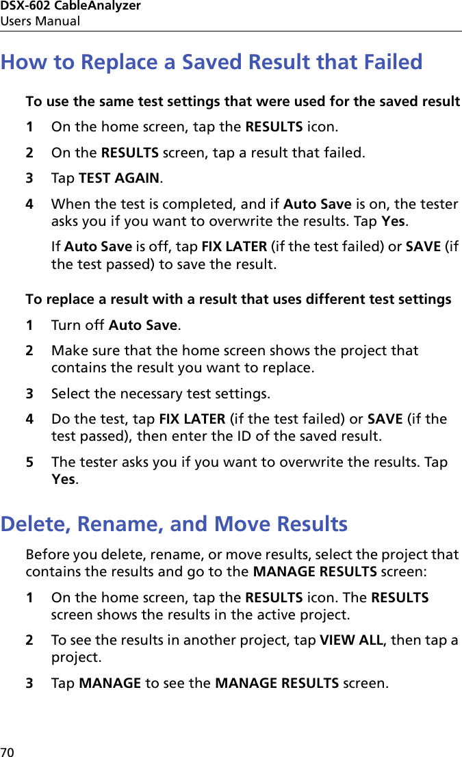 DSX-602 CableAnalyzerUsers Manual70How to Replace a Saved Result that FailedTo use the same test settings that were used for the saved result1On the home screen, tap the RESULTS icon.2On the RESULTS screen, tap a result that failed.3Tap TEST AGAIN.4When the test is completed, and if Auto Save is on, the tester asks you if you want to overwrite the results. Tap Yes. If Auto Save is off, tap FIX LATER (if the test failed) or SAVE (if the test passed) to save the result.To replace a result with a result that uses different test settings1Turn off Auto Save.2Make sure that the home screen shows the project that contains the result you want to replace.3Select the necessary test settings.4Do the test, tap FIX LATER (if the test failed) or SAVE (if the test passed), then enter the ID of the saved result.5The tester asks you if you want to overwrite the results. Tap Yes. Delete, Rename, and Move ResultsBefore you delete, rename, or move results, select the project that contains the results and go to the MANAGE RESULTS screen:1On the home screen, tap the RESULTS icon. The RESULTS screen shows the results in the active project. 2To see the results in another project, tap VIEW ALL, then tap a project.3Tap MANAGE to see the MANAGE RESULTS screen.