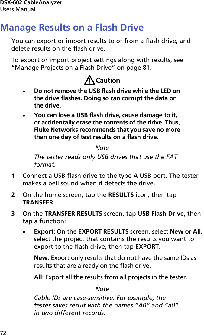 DSX-602 CableAnalyzerUsers Manual72Manage Results on a Flash DriveYou can export or import results to or from a flash drive, and delete results on the flash drive.To export or import project settings along with results, see “Manage Projects on a Flash Drive” on page 81.WCautionDo not remove the USB flash drive while the LED on the drive flashes. Doing so can corrupt the data on the drive.You can lose a USB flash drive, cause damage to it, or accidentally erase the contents of the drive. Thus, Fluke Networks recommends that you save no more than one day of test results on a flash drive. NoteThe tester reads only USB drives that use the FAT format.1Connect a USB flash drive to the type A USB port. The tester makes a bell sound when it detects the drive.2On the home screen, tap the RESULTS icon, then tap TRANSFER.3On the TRANSFER RESULTS screen, tap USB Flash Drive, then tap a function:Export: On the EXPORT RESULTS screen, select New or All, select the project that contains the results you want to export to the flash drive, then tap EXPORT.New: Export only results that do not have the same IDs as results that are already on the flash drive. All: Export all the results from all projects in the tester.NoteCable IDs are case-sensitive. For example, the tester saves result with the names “A0” and “a0” in two different records.