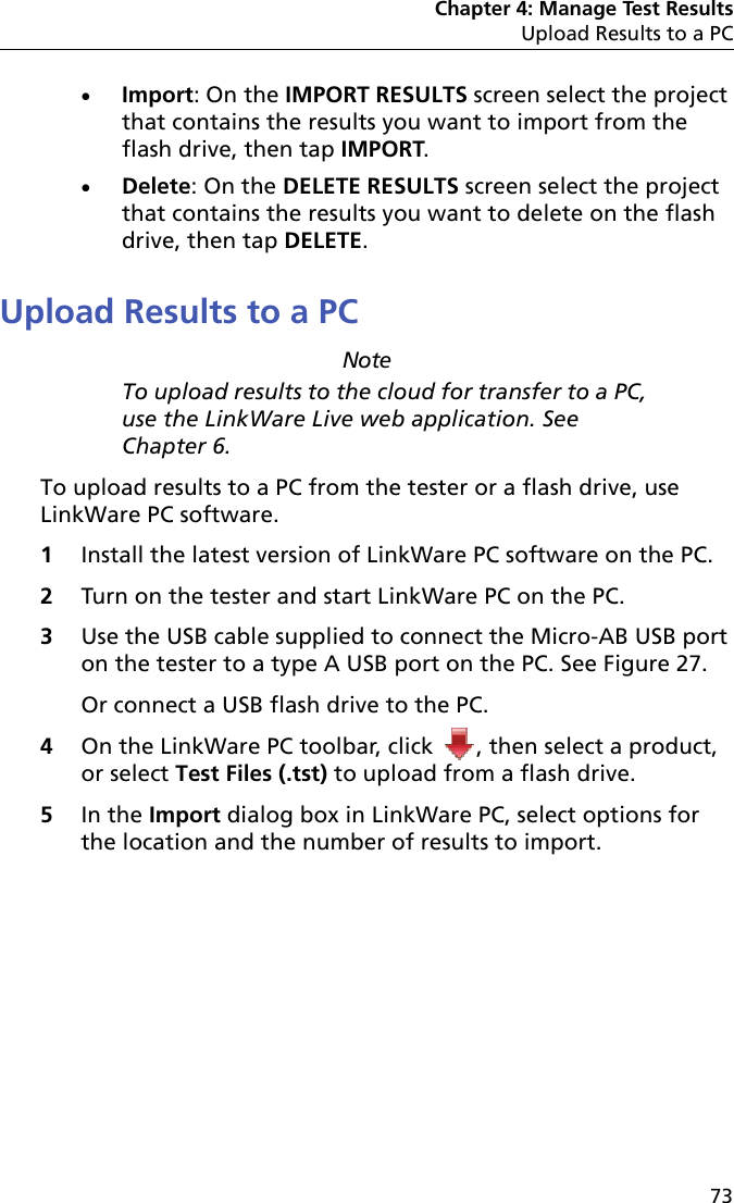 Chapter 4: Manage Test ResultsUpload Results to a PC73Import: On the IMPORT RESULTS screen select the project that contains the results you want to import from the flash drive, then tap IMPORT.Delete: On the DELETE RESULTS screen select the project that contains the results you want to delete on the flash drive, then tap DELETE.Upload Results to a PCNoteTo upload results to the cloud for transfer to a PC, use the LinkWare Live web application. See Chapter 6.To upload results to a PC from the tester or a flash drive, use LinkWare PC software.1Install the latest version of LinkWare PC software on the PC.2Turn on the tester and start LinkWare PC on the PC.3Use the USB cable supplied to connect the Micro-AB USB port on the tester to a type A USB port on the PC. See Figure 27.Or connect a USB flash drive to the PC.4On the LinkWare PC toolbar, click  , then select a product, or select Test Files (.tst) to upload from a flash drive.5In the Import dialog box in LinkWare PC, select options for the location and the number of results to import. 
