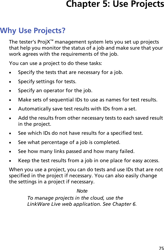 75Chapter 5: Use ProjectsWhy Use Projects?The tester’s ProjX™ management system lets you set up projects that help you monitor the status of a job and make sure that your work agrees with the requirements of the job.You can use a project to do these tasks: Specify the tests that are necessary for a job. Specify settings for tests.Specify an operator for the job.Make sets of sequential IDs to use as names for test results. Automatically save test results with IDs from a set.Add the results from other necessary tests to each saved result in the project. See which IDs do not have results for a specified test.See what percentage of a job is completed. See how many links passed and how many failed.Keep the test results from a job in one place for easy access. When you use a project, you can do tests and use IDs that are not specified in the project if necessary. You can also easily change the settings in a project if necessary.NoteTo manage projects in the cloud, use the LinkWare Live web application. See Chapter 6.