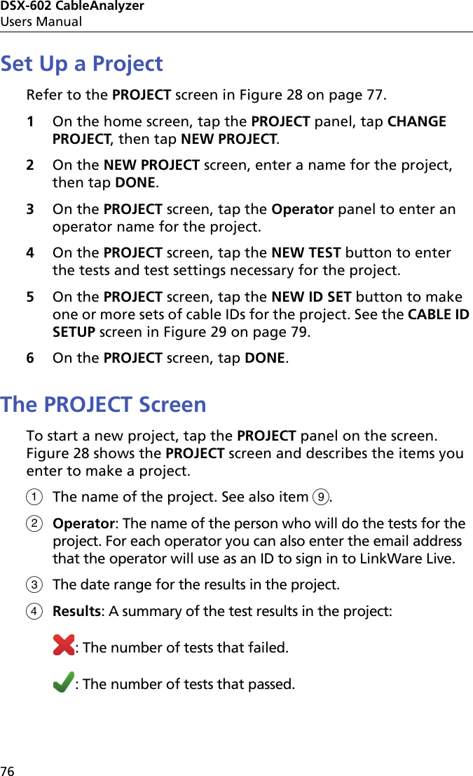 DSX-602 CableAnalyzerUsers Manual76Set Up a ProjectRefer to the PROJECT screen in Figure 28 on page 77.1On the home screen, tap the PROJECT panel, tap CHANGE PROJECT, then tap NEW PROJECT.2On the NEW PROJECT screen, enter a name for the project, then tap DONE.3On the PROJECT screen, tap the Operator panel to enter an operator name for the project.4On the PROJECT screen, tap the NEW TEST button to enter the tests and test settings necessary for the project.5On the PROJECT screen, tap the NEW ID SET button to make one or more sets of cable IDs for the project. See the CABLE ID SETUP screen in Figure 29 on page 79.6On the PROJECT screen, tap DONE. The PROJECT ScreenTo start a new project, tap the PROJECT panel on the screen. Figure 28 shows the PROJECT screen and describes the items you enter to make a project.The name of the project. See also item .Operator: The name of the person who will do the tests for the project. For each operator you can also enter the email address that the operator will use as an ID to sign in to LinkWare Live.The date range for the results in the project.Results: A summary of the test results in the project:: The number of tests that failed.: The number of tests that passed.