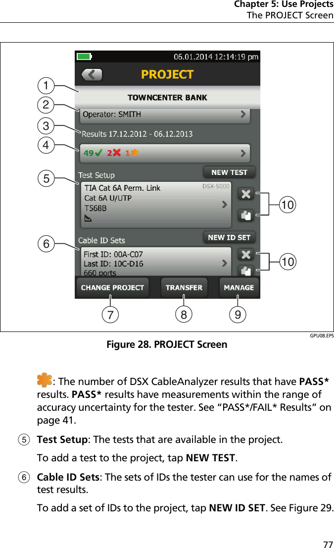 Chapter 5: Use ProjectsThe PROJECT Screen77GPU08.EPSFigure 28. PROJECT Screen: The number of DSX CableAnalyzer results that have PASS* results. PASS* results have measurements within the range of accuracy uncertainty for the tester. See “PASS*/FAIL* Results” on page 41.Test Setup: The tests that are available in the project.To add a test to the project, tap NEW TEST.Cable ID Sets: The sets of IDs the tester can use for the names of test results.To add a set of IDs to the project, tap NEW ID SET. See Figure 29.JABGEFHCDJI