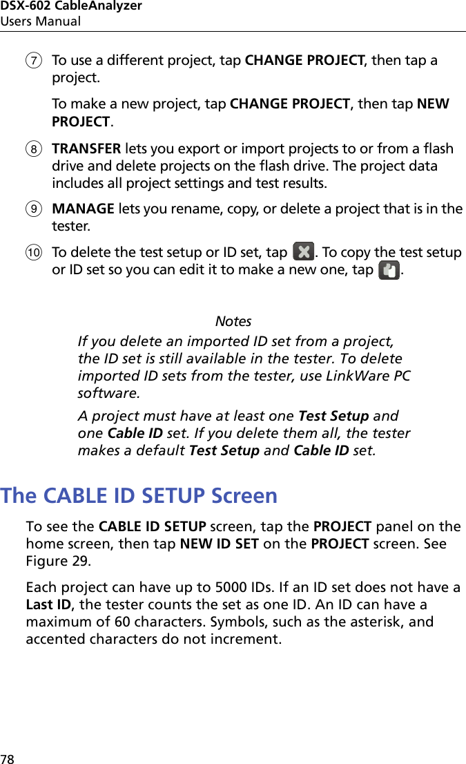 DSX-602 CableAnalyzerUsers Manual78To use a different project, tap CHANGE PROJECT, then tap a project.To make a new project, tap CHANGE PROJECT, then tap NEW PROJECT.TRANSFER lets you export or import projects to or from a flash drive and delete projects on the flash drive. The project data includes all project settings and test results.MANAGE lets you rename, copy, or delete a project that is in the tester.To delete the test setup or ID set, tap  . To copy the test setup or ID set so you can edit it to make a new one, tap  .NotesIf you delete an imported ID set from a project, the ID set is still available in the tester. To delete imported ID sets from the tester, use LinkWare PC software. A project must have at least one Test Setup and one Cable ID set. If you delete them all, the tester makes a default Test Setup and Cable ID set.The CABLE ID SETUP ScreenTo see the CABLE ID SETUP screen, tap the PROJECT panel on the home screen, then tap NEW ID SET on the PROJECT screen. See Figure 29.Each project can have up to 5000 IDs. If an ID set does not have a Last ID, the tester counts the set as one ID. An ID can have a maximum of 60 characters. Symbols, such as the asterisk, and accented characters do not increment.