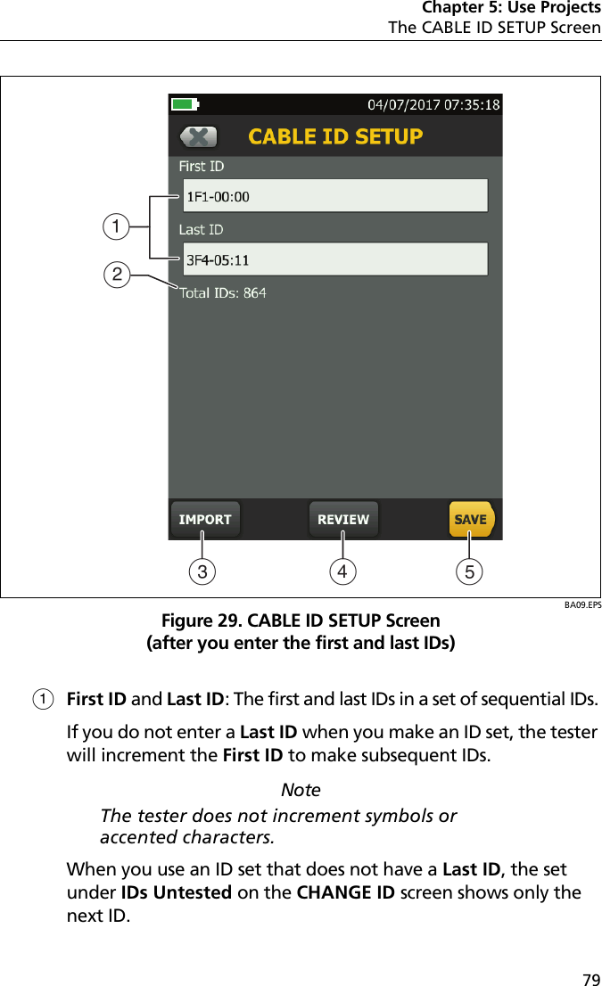 Chapter 5: Use ProjectsThe CABLE ID SETUP Screen79BA09.EPSFigure 29. CABLE ID SETUP Screen(after you enter the first and last IDs)First ID and Last ID: The first and last IDs in a set of sequential IDs. If you do not enter a Last ID when you make an ID set, the tester will increment the First ID to make subsequent IDs. NoteThe tester does not increment symbols or accented characters.When you use an ID set that does not have a Last ID, the set under IDs Untested on the CHANGE ID screen shows only the next ID. ABD EC