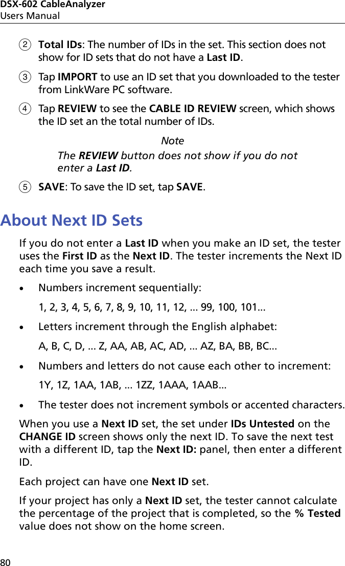 DSX-602 CableAnalyzerUsers Manual80Total IDs: The number of IDs in the set. This section does not show for ID sets that do not have a Last ID.Tap IMPORT to use an ID set that you downloaded to the tester from LinkWare PC software. Tap REVIEW to see the CABLE ID REVIEW screen, which shows the ID set an the total number of IDs. NoteThe REVIEW button does not show if you do not enter a Last ID.SAVE: To save the ID set, tap SAVE.About Next ID SetsIf you do not enter a Last ID when you make an ID set, the tester uses the First ID as the Next ID. The tester increments the Next ID each time you save a result. Numbers increment sequentially:1, 2, 3, 4, 5, 6, 7, 8, 9, 10, 11, 12, ... 99, 100, 101...Letters increment through the English alphabet:A, B, C, D, ... Z, AA, AB, AC, AD, ... AZ, BA, BB, BC... Numbers and letters do not cause each other to increment:1Y, 1Z, 1AA, 1AB, ... 1ZZ, 1AAA, 1AAB...The tester does not increment symbols or accented characters.When you use a Next ID set, the set under IDs Untested on the CHANGE ID screen shows only the next ID. To save the next test with a different ID, tap the Next ID: panel, then enter a different ID.Each project can have one Next ID set.If your project has only a Next ID set, the tester cannot calculate the percentage of the project that is completed, so the % Tested value does not show on the home screen. 