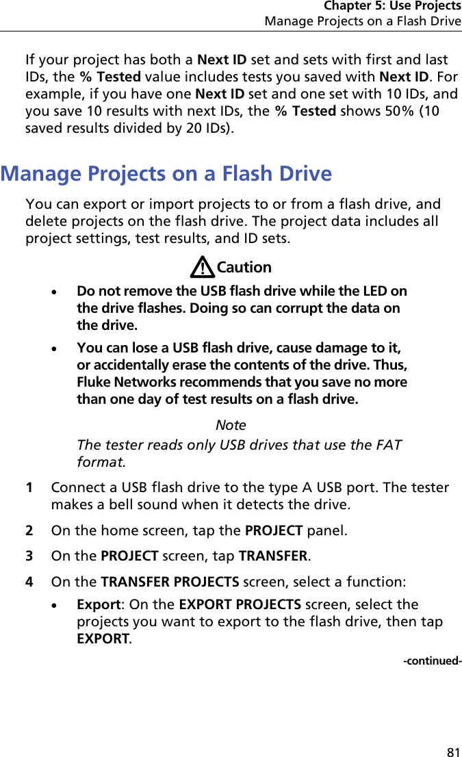 Chapter 5: Use ProjectsManage Projects on a Flash Drive81If your project has both a Next ID set and sets with first and last IDs, the % Tested value includes tests you saved with Next ID. For example, if you have one Next ID set and one set with 10 IDs, and you save 10 results with next IDs, the % Tested shows 50% (10 saved results divided by 20 IDs). Manage Projects on a Flash DriveYou can export or import projects to or from a flash drive, and delete projects on the flash drive. The project data includes all project settings, test results, and ID sets.WCautionDo not remove the USB flash drive while the LED on the drive flashes. Doing so can corrupt the data on the drive.You can lose a USB flash drive, cause damage to it, or accidentally erase the contents of the drive. Thus, Fluke Networks recommends that you save no more than one day of test results on a flash drive. NoteThe tester reads only USB drives that use the FAT format.1Connect a USB flash drive to the type A USB port. The tester makes a bell sound when it detects the drive.2On the home screen, tap the PROJECT panel.3On the PROJECT screen, tap TRANSFER. 4On the TRANSFER PROJECTS screen, select a function:Export: On the EXPORT PROJECTS screen, select the projects you want to export to the flash drive, then tap EXPORT.-continued-