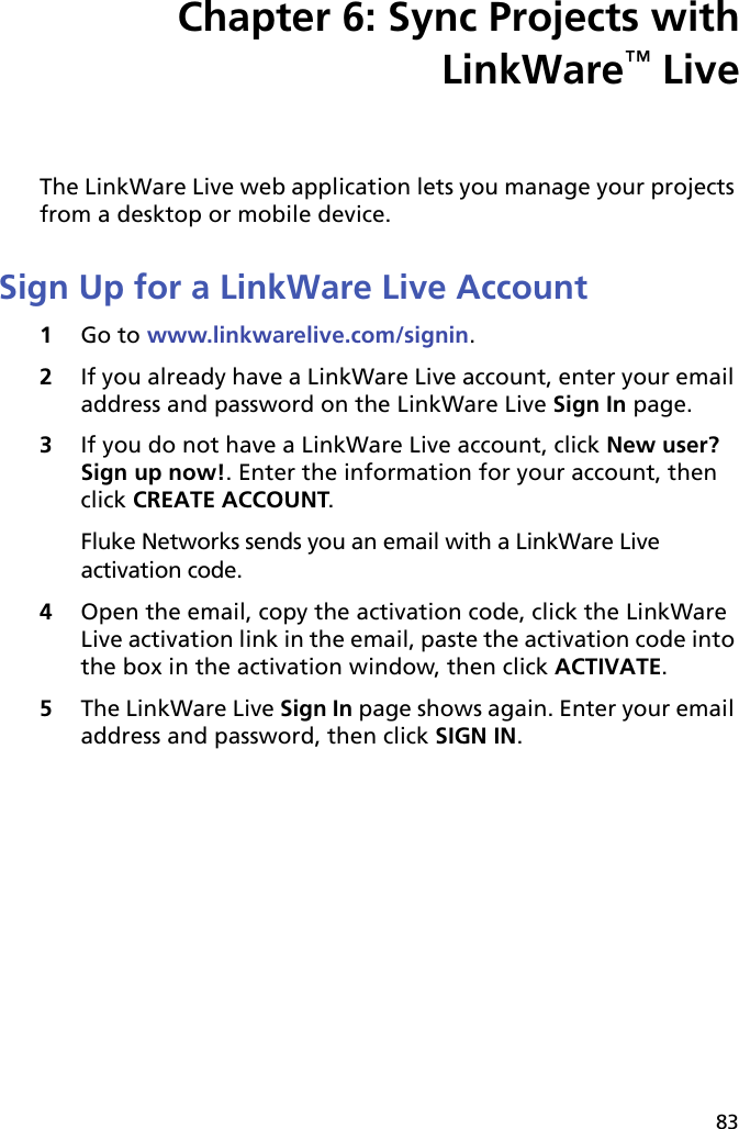 83Chapter 6: Sync Projects withLinkWare™ LiveThe LinkWare Live web application lets you manage your projects from a desktop or mobile device. Sign Up for a LinkWare Live Account1Go to www.linkwarelive.com/signin.2If you already have a LinkWare Live account, enter your email address and password on the LinkWare Live Sign In page.3If you do not have a LinkWare Live account, click New user? Sign up now!. Enter the information for your account, then click CREATE ACCOUNT.Fluke Networks sends you an email with a LinkWare Live activation code.4Open the email, copy the activation code, click the LinkWare Live activation link in the email, paste the activation code into the box in the activation window, then click ACTIVATE.5The LinkWare Live Sign In page shows again. Enter your email address and password, then click SIGN IN.