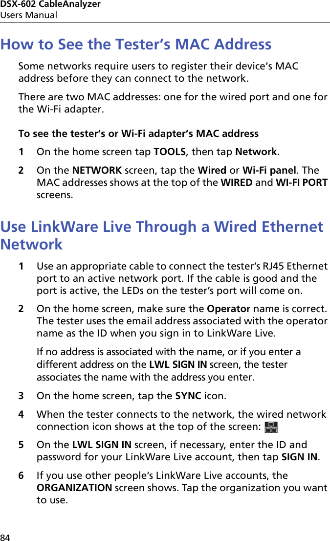 DSX-602 CableAnalyzerUsers Manual84How to See the Tester’s MAC AddressSome networks require users to register their device’s MAC address before they can connect to the network.There are two MAC addresses: one for the wired port and one for the Wi-Fi adapter.To see the tester’s or Wi-Fi adapter’s MAC address1On the home screen tap TOOLS, then tap Network.2On the NETWORK screen, tap the Wired or Wi-Fi panel. The MAC addresses shows at the top of the WIRED and WI-FI PORT screens.Use LinkWare Live Through a Wired Ethernet Network1Use an appropriate cable to connect the tester’s RJ45 Ethernet port to an active network port. If the cable is good and the port is active, the LEDs on the tester’s port will come on.2On the home screen, make sure the Operator name is correct. The tester uses the email address associated with the operator name as the ID when you sign in to LinkWare Live. If no address is associated with the name, or if you enter a different address on the LWL SIGN IN screen, the tester associates the name with the address you enter.3On the home screen, tap the SYNC icon.4When the tester connects to the network, the wired network connection icon shows at the top of the screen: 5On the LWL SIGN IN screen, if necessary, enter the ID and password for your LinkWare Live account, then tap SIGN IN.6If you use other people’s LinkWare Live accounts, the ORGANIZATION screen shows. Tap the organization you want to use.