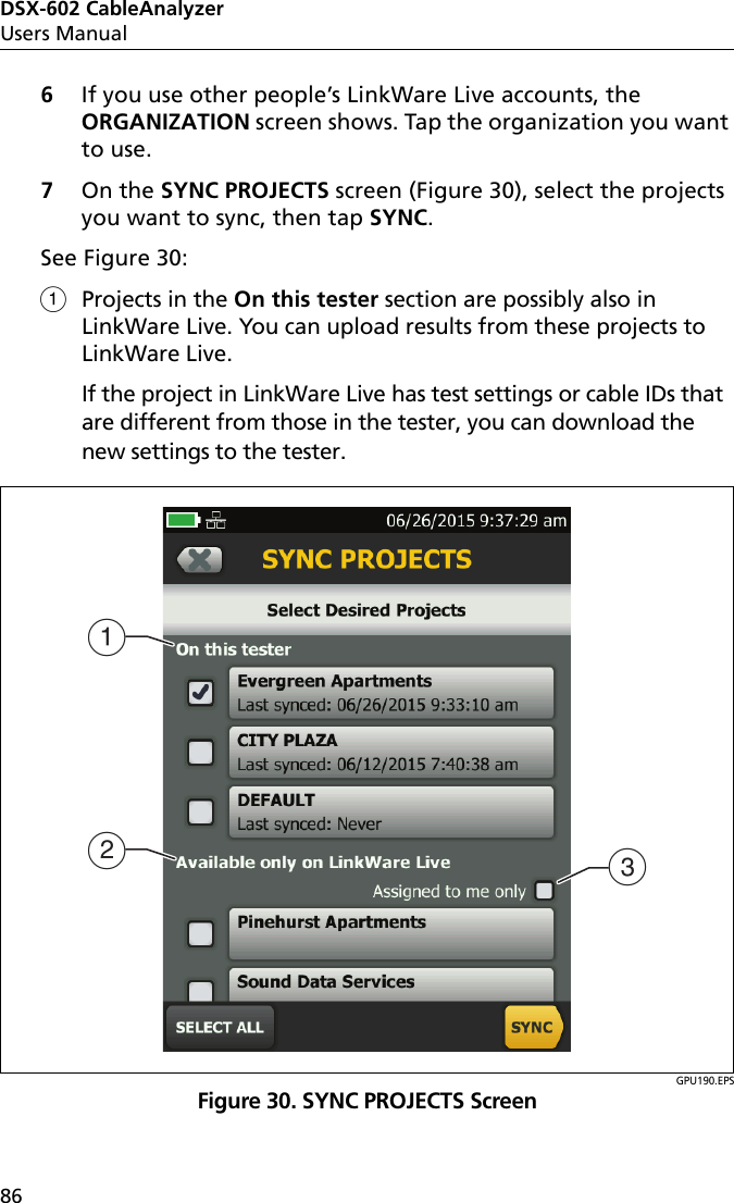 DSX-602 CableAnalyzerUsers Manual866If you use other people’s LinkWare Live accounts, the ORGANIZATION screen shows. Tap the organization you want to use.7On the SYNC PROJECTS screen (Figure 30), select the projects you want to sync, then tap SYNC.See Figure 30:Projects in the On this tester section are possibly also in LinkWare Live. You can upload results from these projects to LinkWare Live. If the project in LinkWare Live has test settings or cable IDs that are different from those in the tester, you can download the new settings to the tester.GPU190.EPSFigure 30. SYNC PROJECTS ScreenABC