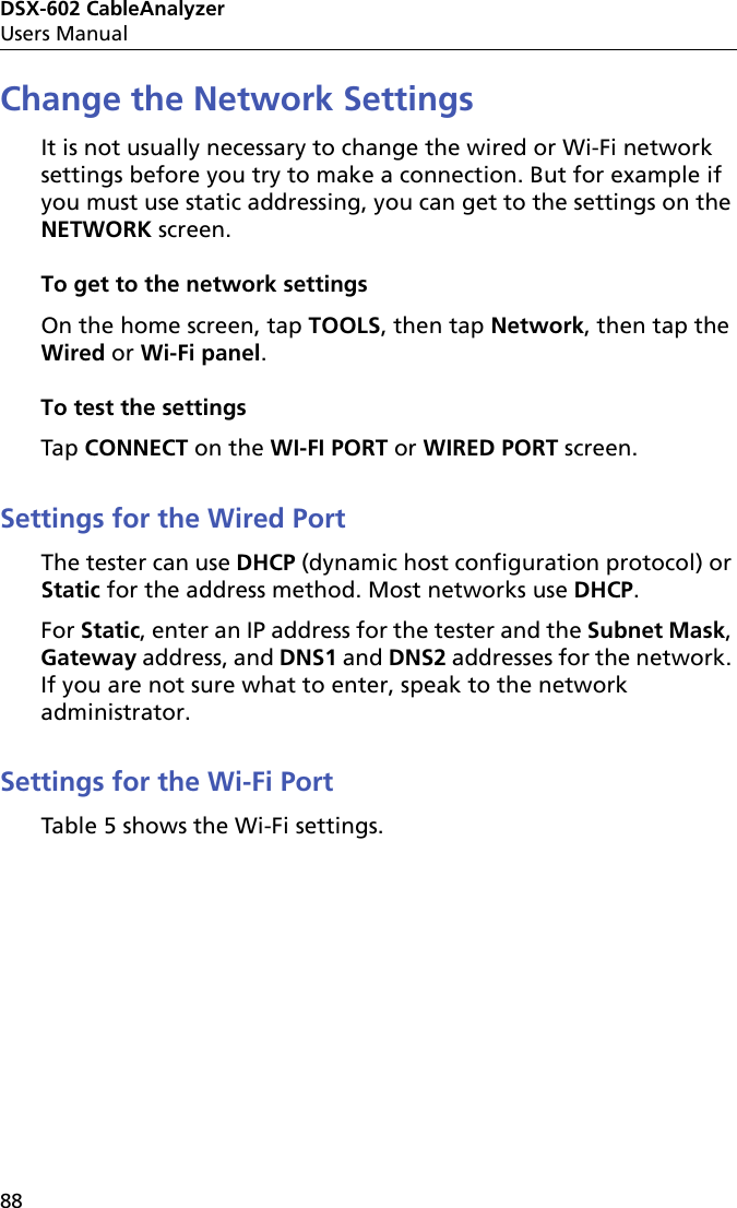 DSX-602 CableAnalyzerUsers Manual88Change the Network SettingsIt is not usually necessary to change the wired or Wi-Fi network settings before you try to make a connection. But for example if you must use static addressing, you can get to the settings on the NETWORK screen.To get to the network settingsOn the home screen, tap TOOLS, then tap Network, then tap the Wired or Wi-Fi panel.To test the settingsTap CONNECT on the WI-FI PORT or WIRED PORT screen.Settings for the Wired PortThe tester can use DHCP (dynamic host configuration protocol) or Static for the address method. Most networks use DHCP.For Static, enter an IP address for the tester and the Subnet Mask, Gateway address, and DNS1 and DNS2 addresses for the network. If you are not sure what to enter, speak to the network administrator. Settings for the Wi-Fi PortTable 5 shows the Wi-Fi settings.