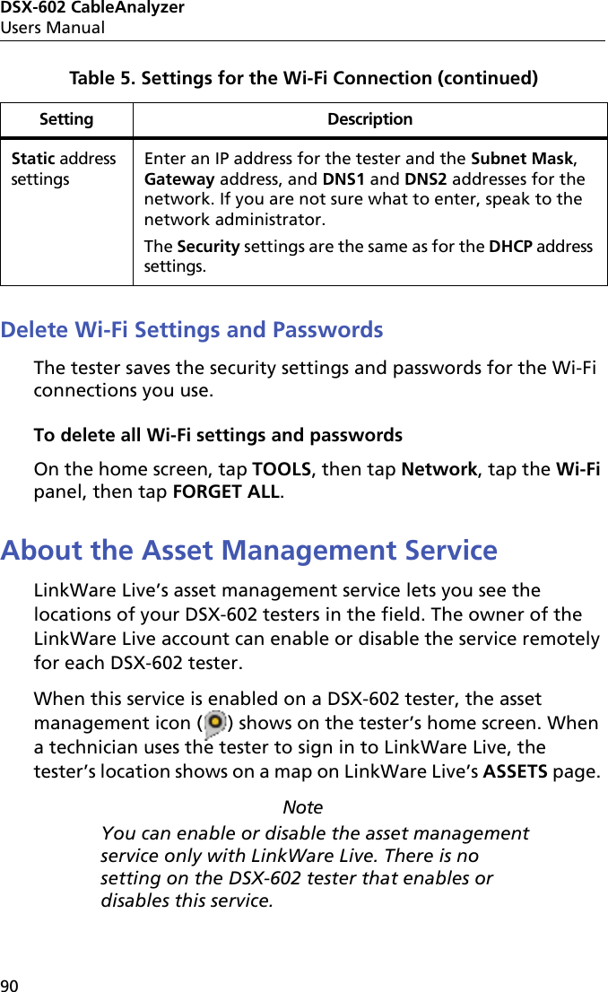 DSX-602 CableAnalyzerUsers Manual90Delete Wi-Fi Settings and PasswordsThe tester saves the security settings and passwords for the Wi-Fi connections you use.To delete all Wi-Fi settings and passwordsOn the home screen, tap TOOLS, then tap Network, tap the Wi-Fi panel, then tap FORGET ALL.About the Asset Management ServiceLinkWare Live’s asset management service lets you see the locations of your DSX-602 testers in the field. The owner of the LinkWare Live account can enable or disable the service remotely for each DSX-602 tester.When this service is enabled on a DSX-602 tester, the asset management icon ( ) shows on the tester’s home screen. When a technician uses the tester to sign in to LinkWare Live, the tester’s location shows on a map on LinkWare Live’s ASSETS page. NoteYou can enable or disable the asset management service only with LinkWare Live. There is no setting on the DSX-602 tester that enables or disables this service.Static address settingsEnter an IP address for the tester and the Subnet Mask, Gateway address, and DNS1 and DNS2 addresses for the network. If you are not sure what to enter, speak to the network administrator.The Security settings are the same as for the DHCP address settings.Table 5. Settings for the Wi-Fi Connection (continued)Setting Description