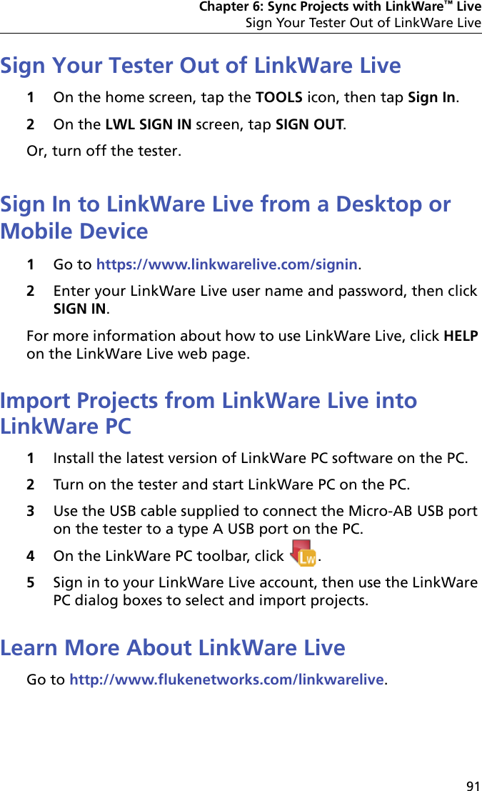 Chapter 6: Sync Projects with LinkWare™ LiveSign Your Tester Out of LinkWare Live91Sign Your Tester Out of LinkWare Live1On the home screen, tap the TOOLS icon, then tap Sign In.2On the LWL SIGN IN screen, tap SIGN OUT.Or, turn off the tester.Sign In to LinkWare Live from a Desktop or Mobile Device1Go to https://www.linkwarelive.com/signin.2Enter your LinkWare Live user name and password, then click SIGN IN.For more information about how to use LinkWare Live, click HELP on the LinkWare Live web page.Import Projects from LinkWare Live into LinkWare PC1Install the latest version of LinkWare PC software on the PC.2Turn on the tester and start LinkWare PC on the PC.3Use the USB cable supplied to connect the Micro-AB USB port on the tester to a type A USB port on the PC. 4On the LinkWare PC toolbar, click  .5Sign in to your LinkWare Live account, then use the LinkWare PC dialog boxes to select and import projects.Learn More About LinkWare LiveGo to http://www.flukenetworks.com/linkwarelive.