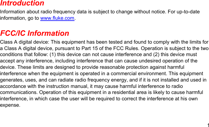 1  Introduction Information about radio frequency data is subject to change without notice. For up-to-date information, go to www.fluke.com. FCC/IC Information Class A digital device: This equipment has been tested and found to comply with the limits for a Class A digital device, pursuant to Part 15 of the FCC Rules. Operation is subject to the two conditions that follow: (1) this device can not cause interference and (2) this device must accept any interference, including interference that can cause undesired operation of the device. These limits are designed to provide reasonable protection against harmful interference when the equipment is operated in a commercial environment. This equipment generates, uses, and can radiate radio frequency energy, and if it is not installed and used in accordance with the instruction manual, it may cause harmful interference to radio communications. Operation of this equipment in a residential area is likely to cause harmful interference, in which case the user will be required to correct the interference at his own expense. 