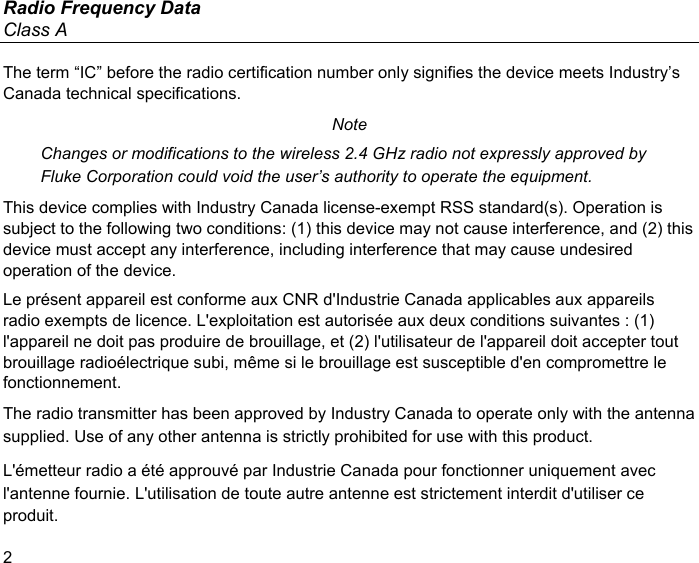 Radio Frequency Data Class A 2 The term “IC” before the radio certification number only signifies the device meets Industry’s Canada technical specifications. Note Changes or modifications to the wireless 2.4 GHz radio not expressly approved by Fluke Corporation could void the user’s authority to operate the equipment. This device complies with Industry Canada license-exempt RSS standard(s). Operation is subject to the following two conditions: (1) this device may not cause interference, and (2) this device must accept any interference, including interference that may cause undesired operation of the device. Le présent appareil est conforme aux CNR d&apos;Industrie Canada applicables aux appareils radio exempts de licence. L&apos;exploitation est autorisée aux deux conditions suivantes : (1) l&apos;appareil ne doit pas produire de brouillage, et (2) l&apos;utilisateur de l&apos;appareil doit accepter tout brouillage radioélectrique subi, même si le brouillage est susceptible d&apos;en compromettre le fonctionnement. The radio transmitter has been approved by Industry Canada to operate only with the antenna supplied. Use of any other antenna is strictly prohibited for use with this product. L&apos;émetteur radio a été approuvé par Industrie Canada pour fonctionner uniquement avec l&apos;antenne fournie. L&apos;utilisation de toute autre antenne est strictement interdit d&apos;utiliser ce produit. 