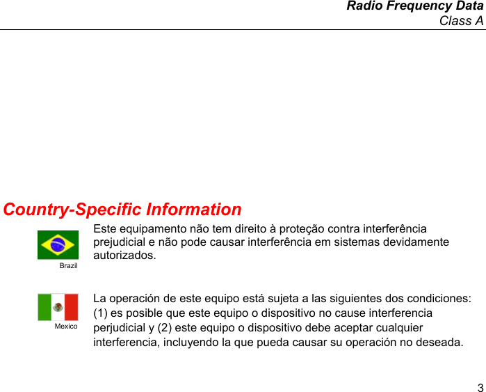 Radio Frequency Data Class A 3 Country-Specific Information Brazil Este equipamento não tem direito à proteção contra interferência prejudicial e não pode causar interferência em sistemas devidamente autorizados. Mexico La operación de este equipo está sujeta a las siguientes dos condiciones: (1) es posible que este equipo o dispositivo no cause interferencia perjudicial y (2) este equipo o dispositivo debe aceptar cualquier interferencia, incluyendo la que pueda causar su operación no deseada. 