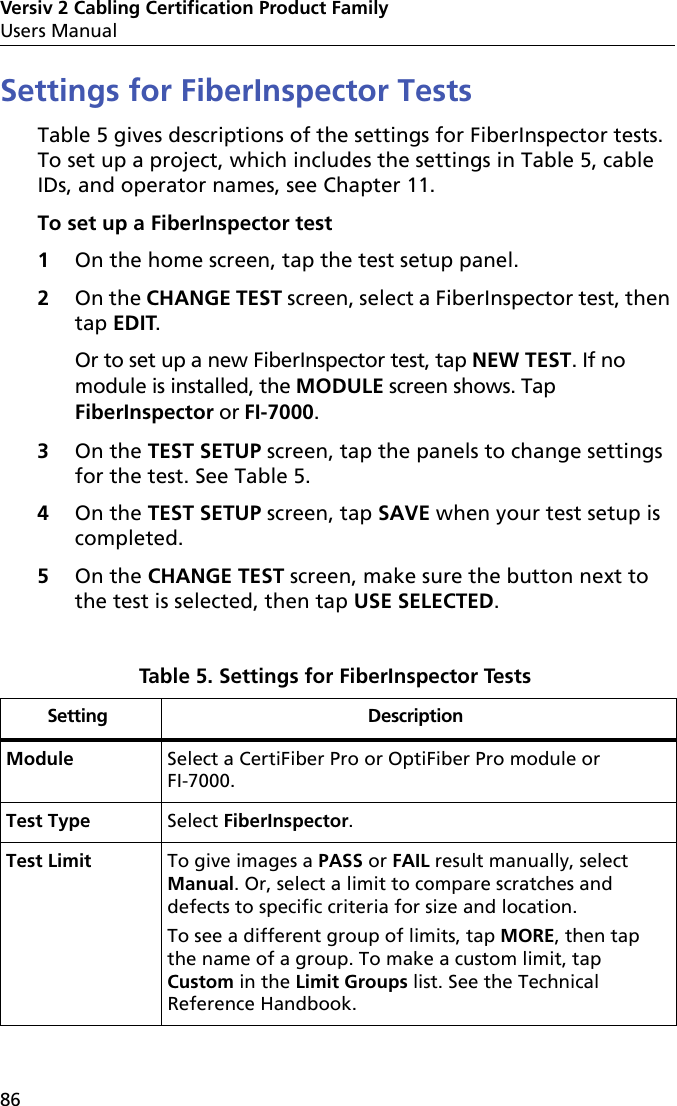 Versiv 2 Cabling Certification Product FamilyUsers Manual86Settings for FiberInspector TestsTable 5 gives descriptions of the settings for FiberInspector tests. To set up a project, which includes the settings in Table 5, cable IDs, and operator names, see Chapter 11.To set up a FiberInspector test1On the home screen, tap the test setup panel.2On the CHANGE TEST screen, select a FiberInspector test, then tap EDIT. Or to set up a new FiberInspector test, tap NEW TEST. If no module is installed, the MODULE screen shows. Tap FiberInspector or FI-7000.3On the TEST SETUP screen, tap the panels to change settings for the test. See Table 5.4On the TEST SETUP screen, tap SAVE when your test setup is completed.5On the CHANGE TEST screen, make sure the button next to the test is selected, then tap USE SELECTED.Table 5. Settings for FiberInspector Tests Setting DescriptionModule Select a CertiFiber Pro or OptiFiber Pro module or FI-7000.Test Type Select FiberInspector.Test Limit To give images a PASS or FAIL result manually, select Manual. Or, select a limit to compare scratches and defects to specific criteria for size and location.To see a different group of limits, tap MORE, then tap the name of a group. To make a custom limit, tap Custom in the Limit Groups list. See the Technical Reference Handbook. 