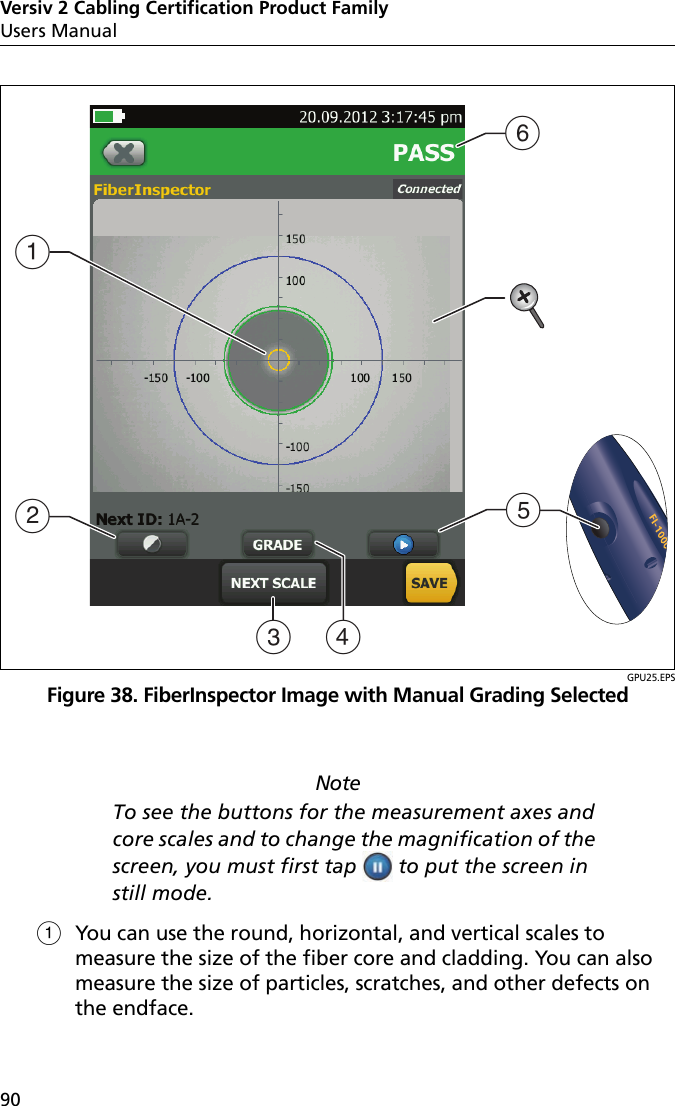 Versiv 2 Cabling Certification Product FamilyUsers Manual90GPU25.EPSFigure 38. FiberInspector Image with Manual Grading SelectedNoteTo see the buttons for the measurement axes and core scales and to change the magnification of the screen, you must first tap   to put the screen in still mode.You can use the round, horizontal, and vertical scales to measure the size of the fiber core and cladding. You can also measure the size of particles, scratches, and other defects on the endface.BADCFE