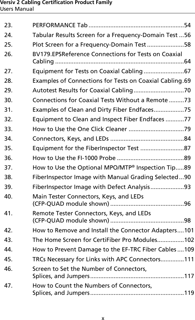 xVersiv 2 Cabling Certification Product FamilyUsers Manual23. PERFORMANCE Tab .........................................................5424. Tabular Results Screen for a Frequency-Domain Test ...5625. Plot Screen for a Frequency-Domain Test ......................5826. BV179.EPSReference Connections for Tests on Coaxial Cabling .............................................................................6427. Equipment for Tests on Coaxial Cabling ........................6728. Examples of Connections for Tests on Coaxial Cabling.6929. Autotest Results for Coaxial Cabling..............................7030. Connections for Coaxial Tests Without a Remote .........7331. Examples of Clean and Dirty Fiber Endfaces..................7532. Equipment to Clean and Inspect Fiber Endfaces ...........7733. How to Use the One Click Cleaner .................................7934. Connectors, Keys, and LEDs ............................................8435. Equipment for the FiberInspector Test ..........................8736. How to Use the FI-1000 Probe ........................................8937. How to Use the Optional MPO/MTP® Inspection Tip.....8938. FiberInspector Image with Manual Grading Selected...9039. FiberInspector Image with Defect Analysis....................9340. Main Tester Connectors, Keys, and LEDs (CFP-QUAD module shown) ............................................9641. Remote Tester Connectors, Keys, and LEDs (CFP-QUAD module shown) ............................................9842. How to Remove and Install the Connector Adapters....10143. The Home Screen for CertiFiber Pro Modules................10244. How to Prevent Damage to the EF-TRC Fiber Cables ....10945. TRCs Necessary for Links with APC Connectors..............11146. Screen to Set the Number of Connectors, Splices, and Jumpers ........................................................11747. How to Count the Numbers of Connectors, Splices, and Jumpers ........................................................119