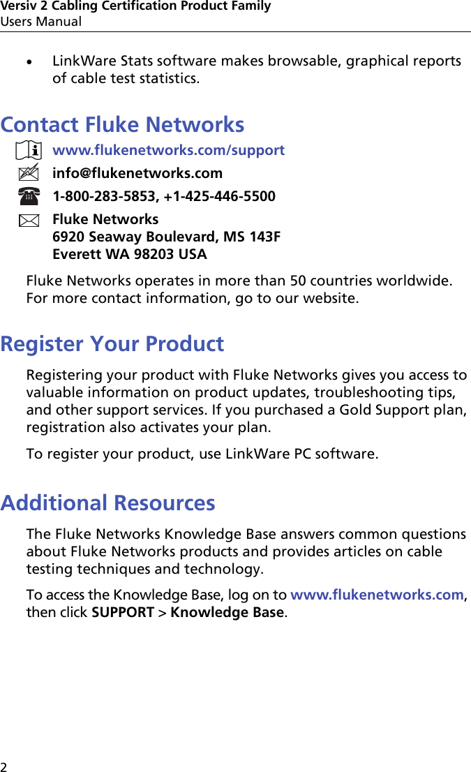 Versiv 2 Cabling Certification Product FamilyUsers Manual2LinkWare Stats software makes browsable, graphical reportsof cable test statistics.Contact Fluke Networkswww.flukenetworks.com/supportinfo@flukenetworks.com1-800-283-5853, +1-425-446-5500Fluke Networks6920 Seaway Boulevard, MS 143FEverett WA 98203 USAFluke Networks operates in more than 50 countries worldwide. For more contact information, go to our website.Register Your ProductRegistering your product with Fluke Networks gives you access to valuable information on product updates, troubleshooting tips, and other support services. If you purchased a Gold Support plan, registration also activates your plan.To register your product, use LinkWare PC software.Additional ResourcesThe Fluke Networks Knowledge Base answers common questions about Fluke Networks products and provides articles on cable testing techniques and technology. To access the Knowledge Base, log on to www.flukenetworks.com, then click SUPPORT &gt; Knowledge Base.