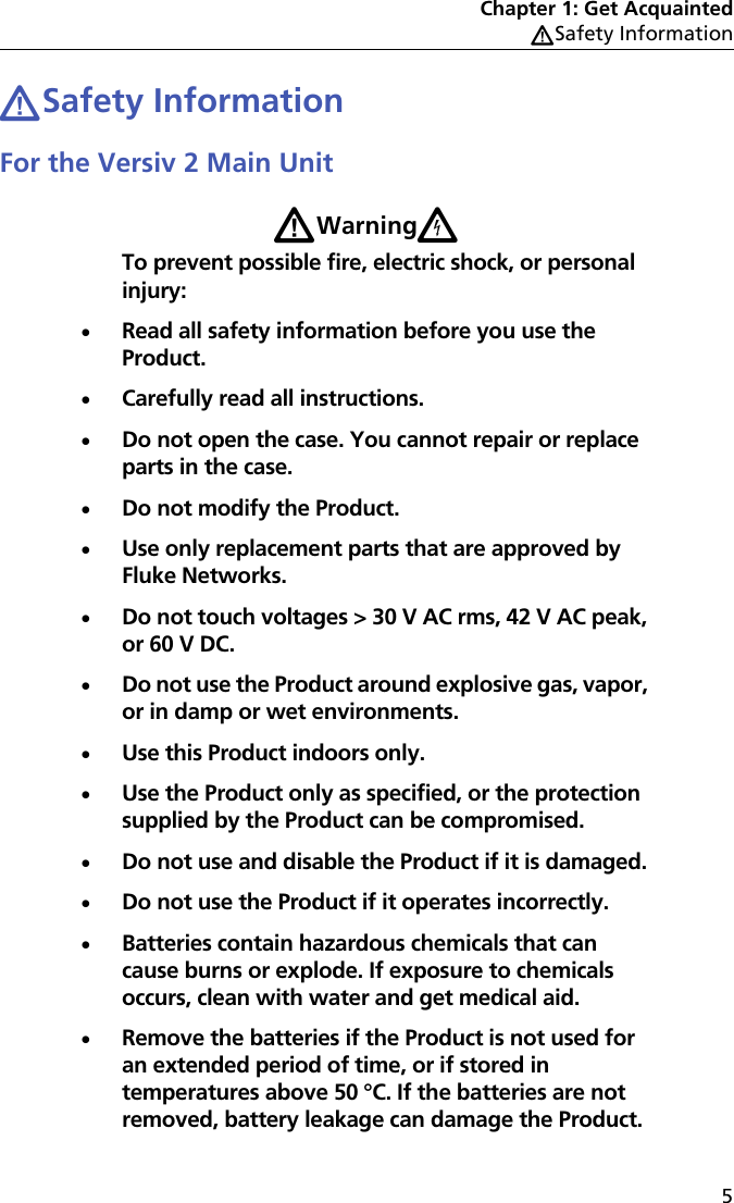 Chapter 1: Get AcquaintedWSafety Information5WSafety InformationFor the Versiv 2 Main UnitWWarningXTo prevent possible fire, electric shock, or personal injury:Read all safety information before you use the Product.Carefully read all instructions.Do not open the case. You cannot repair or replace parts in the case.Do not modify the Product.Use only replacement parts that are approved by Fluke Networks.Do not touch voltages &gt; 30 V AC rms, 42 V AC peak, or 60 V DC.Do not use the Product around explosive gas, vapor, or in damp or wet environments.Use this Product indoors only.Use the Product only as specified, or the protection supplied by the Product can be compromised.Do not use and disable the Product if it is damaged.Do not use the Product if it operates incorrectly.Batteries contain hazardous chemicals that can cause burns or explode. If exposure to chemicals occurs, clean with water and get medical aid.Remove the batteries if the Product is not used for an extended period of time, or if stored in temperatures above 50 °C. If the batteries are not removed, battery leakage can damage the Product.