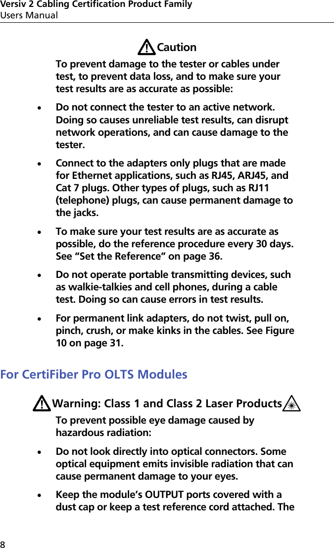 Versiv 2 Cabling Certification Product FamilyUsers Manual8WCautionTo prevent damage to the tester or cables under test, to prevent data loss, and to make sure your test results are as accurate as possible:Do not connect the tester to an active network. Doing so causes unreliable test results, can disrupt network operations, and can cause damage to the tester.Connect to the adapters only plugs that are made for Ethernet applications, such as RJ45, ARJ45, and Cat 7 plugs. Other types of plugs, such as RJ11 (telephone) plugs, can cause permanent damage to the jacks.To make sure your test results are as accurate as possible, do the reference procedure every 30 days. See “Set the Reference” on page 36.Do not operate portable transmitting devices, such as walkie-talkies and cell phones, during a cable test. Doing so can cause errors in test results.For permanent link adapters, do not twist, pull on, pinch, crush, or make kinks in the cables. See Figure 10 on page 31.For CertiFiber Pro OLTS ModulesWWarning: Class 1 and Class 2 Laser Products*To prevent possible eye damage caused by hazardous radiation:Do not look directly into optical connectors. Some optical equipment emits invisible radiation that can cause permanent damage to your eyes.Keep the module’s OUTPUT ports covered with a dust cap or keep a test reference cord attached. The 