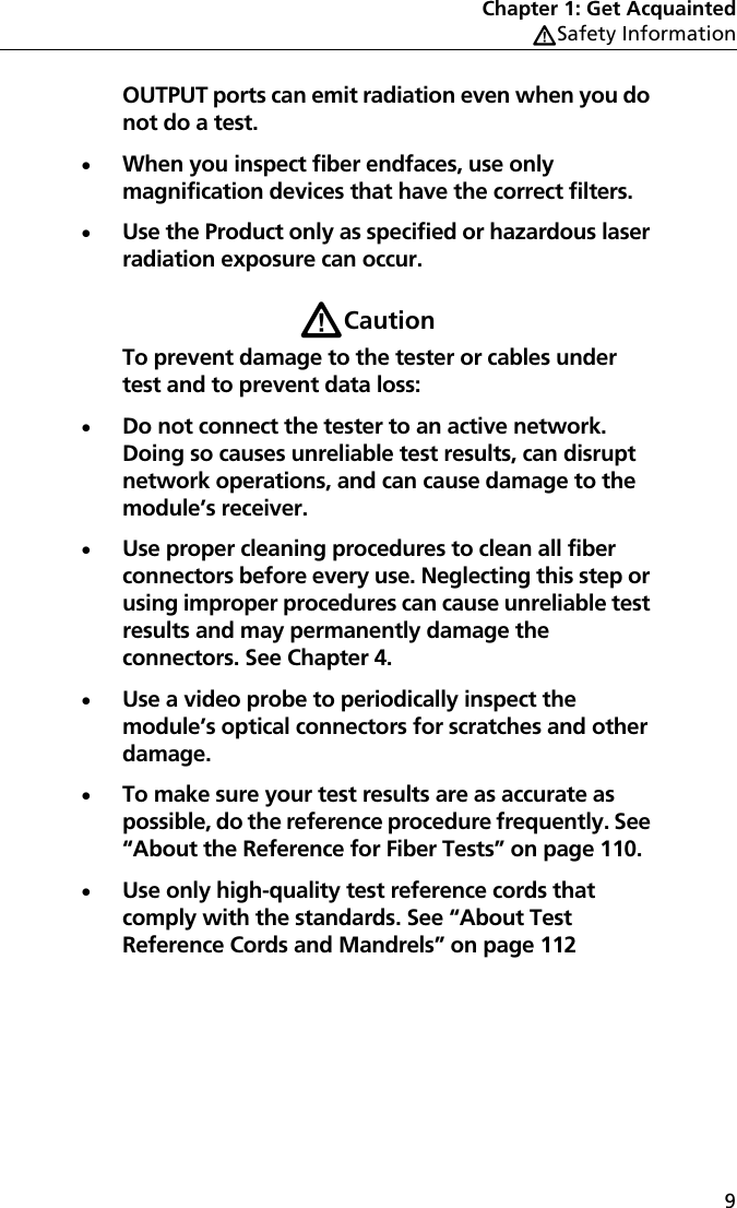 Chapter 1: Get AcquaintedWSafety Information9OUTPUT ports can emit radiation even when you do not do a test.When you inspect fiber endfaces, use only magnification devices that have the correct filters.Use the Product only as specified or hazardous laser radiation exposure can occur.WCautionTo prevent damage to the tester or cables under test and to prevent data loss:Do not connect the tester to an active network. Doing so causes unreliable test results, can disrupt network operations, and can cause damage to the module’s receiver.Use proper cleaning procedures to clean all fiber connectors before every use. Neglecting this step or using improper procedures can cause unreliable test results and may permanently damage the connectors. See Chapter 4.Use a video probe to periodically inspect the module’s optical connectors for scratches and other damage. To make sure your test results are as accurate as possible, do the reference procedure frequently. See “About the Reference for Fiber Tests” on page 110.Use only high-quality test reference cords that comply with the standards. See “About Test Reference Cords and Mandrels” on page 112
