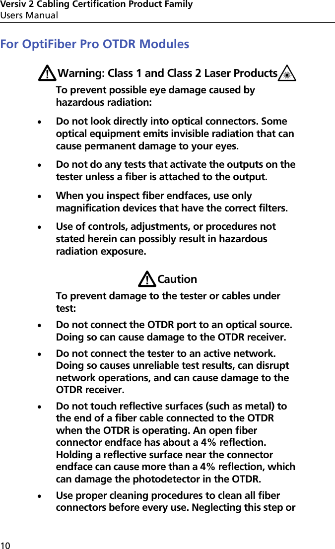 Versiv 2 Cabling Certification Product FamilyUsers Manual10For OptiFiber Pro OTDR ModulesWWarning: Class 1 and Class 2 Laser Products*To prevent possible eye damage caused by hazardous radiation:Do not look directly into optical connectors. Some optical equipment emits invisible radiation that can cause permanent damage to your eyes.Do not do any tests that activate the outputs on the tester unless a fiber is attached to the output.When you inspect fiber endfaces, use only magnification devices that have the correct filters.Use of controls, adjustments, or procedures not stated herein can possibly result in hazardous radiation exposure.WCautionTo prevent damage to the tester or cables under test:Do not connect the OTDR port to an optical source. Doing so can cause damage to the OTDR receiver.Do not connect the tester to an active network. Doing so causes unreliable test results, can disrupt network operations, and can cause damage to the OTDR receiver.Do not touch reflective surfaces (such as metal) to the end of a fiber cable connected to the OTDR when the OTDR is operating. An open fiber connector endface has about a 4% reflection. Holding a reflective surface near the connector endface can cause more than a 4% reflection, which can damage the photodetector in the OTDR.Use proper cleaning procedures to clean all fiber connectors before every use. Neglecting this step or 