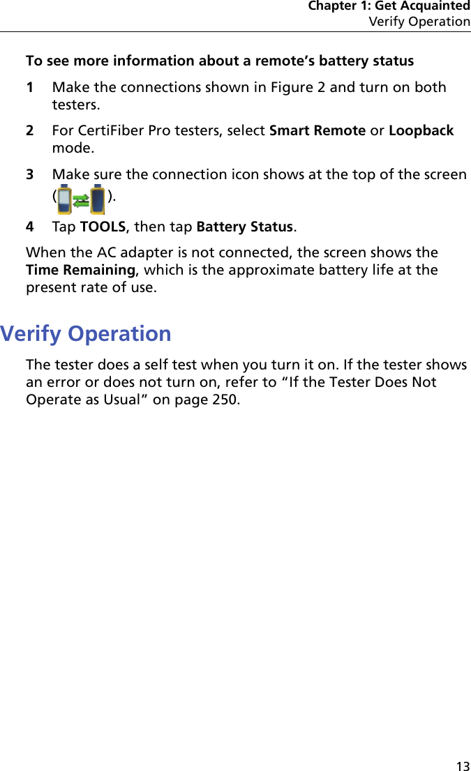 Chapter 1: Get AcquaintedVerify Operation13To see more information about a remote’s battery status1Make the connections shown in Figure 2 and turn on both testers.2For CertiFiber Pro testers, select Smart Remote or Loopback mode.3Make sure the connection icon shows at the top of the screen (). 4Tap TOOLS, then tap Battery Status.When the AC adapter is not connected, the screen shows the Time Remaining, which is the approximate battery life at the present rate of use.Verify OperationThe tester does a self test when you turn it on. If the tester shows an error or does not turn on, refer to “If the Tester Does Not Operate as Usual” on page 250.