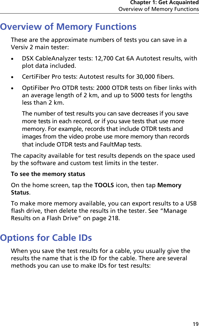 Chapter 1: Get AcquaintedOverview of Memory Functions19Overview of Memory FunctionsThese are the approximate numbers of tests you can save in a Versiv 2 main tester:DSX CableAnalyzer tests: 12,700 Cat 6A Autotest results, with plot data included.CertiFiber Pro tests: Autotest results for 30,000 fibers.OptiFiber Pro OTDR tests: 2000 OTDR tests on fiber links with an average length of 2 km, and up to 5000 tests for lengths less than 2 km. The number of test results you can save decreases if you save more tests in each record, or if you save tests that use more memory. For example, records that include OTDR tests and images from the video probe use more memory than records that include OTDR tests and FaultMap tests. The capacity available for test results depends on the space used by the software and custom test limits in the tester. To see the memory statusOn the home screen, tap the TOOLS icon, then tap Memory Status.To make more memory available, you can export results to a USB flash drive, then delete the results in the tester. See “Manage Results on a Flash Drive” on page 218.Options for Cable IDsWhen you save the test results for a cable, you usually give the results the name that is the ID for the cable. There are several methods you can use to make IDs for test results: