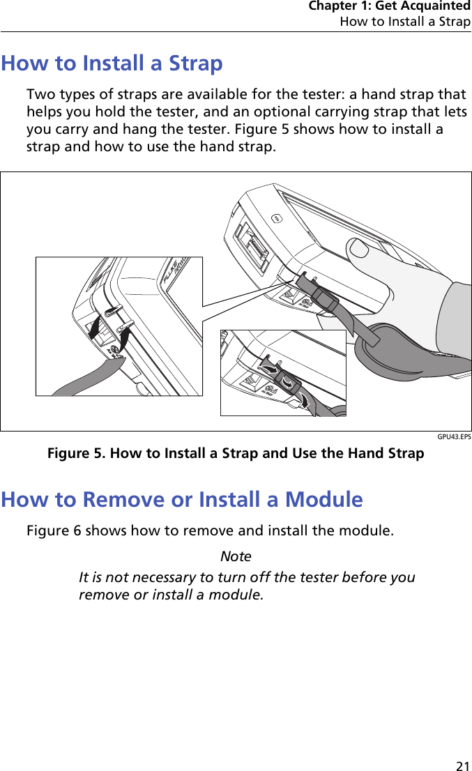 Chapter 1: Get AcquaintedHow to Install a Strap21How to Install a StrapTwo types of straps are available for the tester: a hand strap that helps you hold the tester, and an optional carrying strap that lets you carry and hang the tester. Figure 5 shows how to install a strap and how to use the hand strap. GPU43.EPSFigure 5. How to Install a Strap and Use the Hand StrapHow to Remove or Install a ModuleFigure 6 shows how to remove and install the module. NoteIt is not necessary to turn off the tester before you remove or install a module.