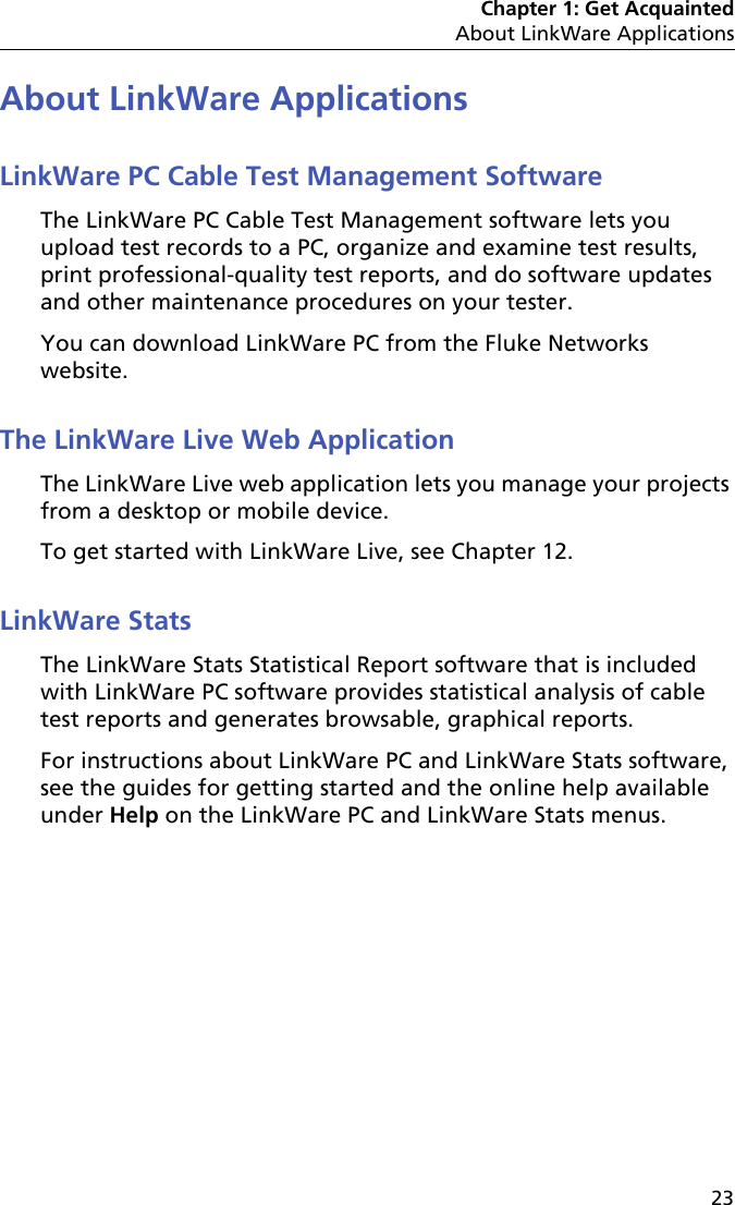 Chapter 1: Get AcquaintedAbout LinkWare Applications23About LinkWare ApplicationsLinkWare PC Cable Test Management SoftwareThe LinkWare PC Cable Test Management software lets you upload test records to a PC, organize and examine test results, print professional-quality test reports, and do software updates and other maintenance procedures on your tester.You can download LinkWare PC from the Fluke Networks website.The LinkWare Live Web ApplicationThe LinkWare Live web application lets you manage your projects from a desktop or mobile device. To get started with LinkWare Live, see Chapter 12.LinkWare StatsThe LinkWare Stats Statistical Report software that is included with LinkWare PC software provides statistical analysis of cable test reports and generates browsable, graphical reports. For instructions about LinkWare PC and LinkWare Stats software, see the guides for getting started and the online help available under Help on the LinkWare PC and LinkWare Stats menus.