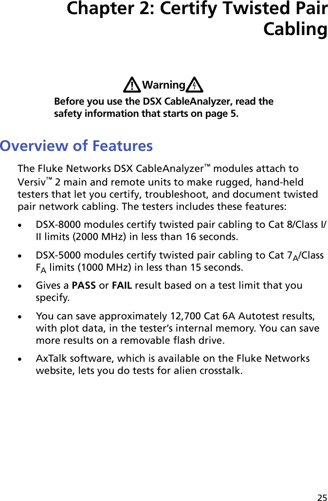 25Chapter 2: Certify Twisted Pair CablingWWarningXBefore you use the DSX CableAnalyzer, read the safety information that starts on page 5.Overview of FeaturesThe Fluke Networks DSX CableAnalyzer™ modules attach to Versiv™ 2 main and remote units to make rugged, hand-held testers that let you certify, troubleshoot, and document twisted pair network cabling. The testers includes these features:DSX-8000 modules certify twisted pair cabling to Cat 8/Class I/II limits (2000 MHz) in less than 16 seconds.DSX-5000 modules certify twisted pair cabling to Cat 7A/Class FA limits (1000 MHz) in less than 15 seconds. Gives a PASS or FAIL result based on a test limit that you specify.You can save approximately 12,700 Cat 6A Autotest results, with plot data, in the tester’s internal memory. You can save more results on a removable flash drive.AxTalk software, which is available on the Fluke Networks website, lets you do tests for alien crosstalk.