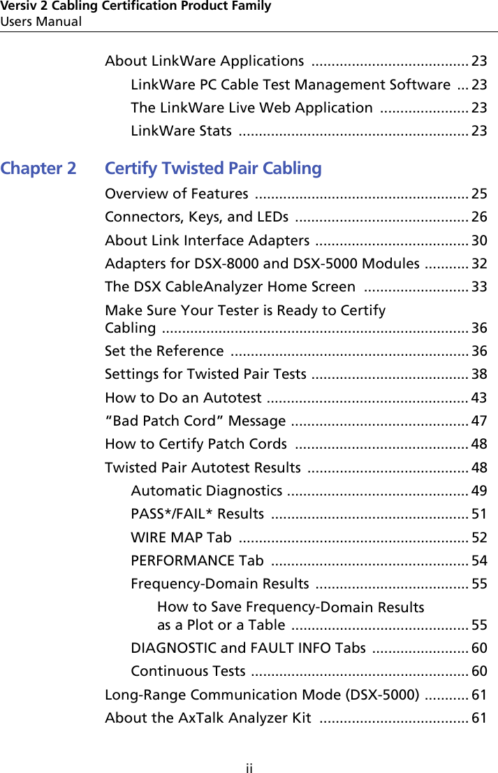 iiVersiv 2 Cabling Certification Product FamilyUsers ManualAbout LinkWare Applications  ....................................... 23LinkWare PC Cable Test Management Software ... 23The LinkWare Live Web Application  ...................... 23LinkWare Stats  ......................................................... 23Chapter 2 Certify Twisted Pair CablingOverview of Features  ..................................................... 25Connectors, Keys, and LEDs  ........................................... 26About Link Interface Adapters  ...................................... 30Adapters for DSX-8000 and DSX-5000 Modules ........... 32The DSX CableAnalyzer Home Screen  .......................... 33Make Sure Your Tester is Ready to Certify Cabling ............................................................................ 36Set the Reference  ........................................................... 36Settings for Twisted Pair Tests ....................................... 38How to Do an Autotest .................................................. 43“Bad Patch Cord” Message ............................................ 47How to Certify Patch Cords  ........................................... 48Twisted Pair Autotest Results  ........................................ 48Automatic Diagnostics ............................................. 49PASS*/FAIL* Results  ................................................. 51WIRE MAP Tab  ......................................................... 52PERFORMANCE Tab  ................................................. 54Frequency-Domain Results  ...................................... 55How to Save Frequency-Domain Results as a Plot or a Table ............................................ 55DIAGNOSTIC and FAULT INFO Tabs  ........................ 60Continuous Tests ...................................................... 60Long-Range Communication Mode (DSX-5000) ........... 61About the AxTalk Analyzer Kit  ..................................... 61
