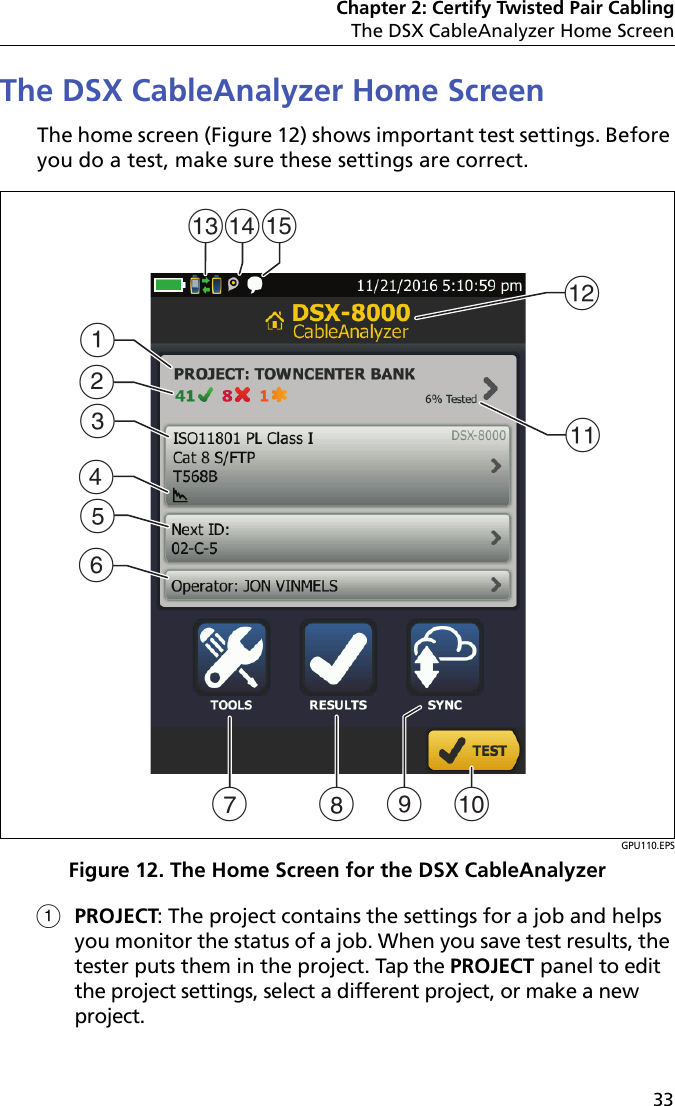 Chapter 2: Certify Twisted Pair CablingThe DSX CableAnalyzer Home Screen33The DSX CableAnalyzer Home ScreenThe home screen (Figure 12) shows important test settings. Before you do a test, make sure these settings are correct. GPU110.EPSFigure 12. The Home Screen for the DSX CableAnalyzerPROJECT: The project contains the settings for a job and helps you monitor the status of a job. When you save test results, the tester puts them in the project. Tap the PROJECT panel to edit the project settings, select a different project, or make a new project. AEBFKJCLGHDMNOI