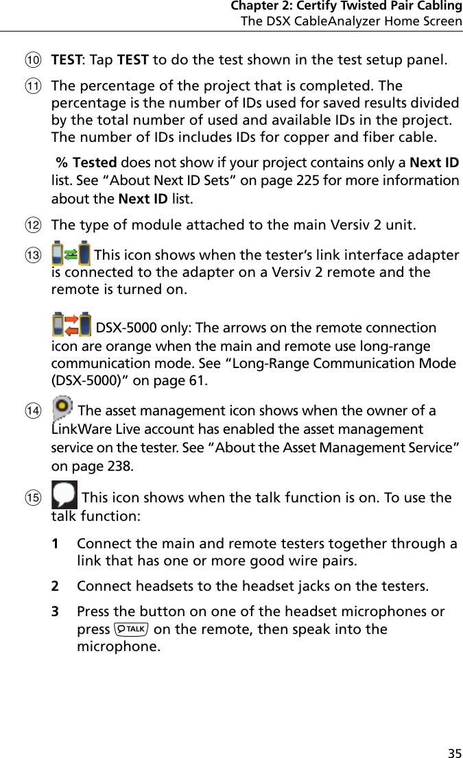 Chapter 2: Certify Twisted Pair CablingThe DSX CableAnalyzer Home Screen35TEST: Tap TEST to do the test shown in the test setup panel.The percentage of the project that is completed. The percentage is the number of IDs used for saved results divided by the total number of used and available IDs in the project. The number of IDs includes IDs for copper and fiber cable. % Tested does not show if your project contains only a Next ID list. See “About Next ID Sets” on page 225 for more information about the Next ID list.The type of module attached to the main Versiv 2 unit. This icon shows when the tester’s link interface adapter is connected to the adapter on a Versiv 2 remote and the remote is turned on.  DSX-5000 only: The arrows on the remote connection icon are orange when the main and remote use long-range communication mode. See “Long-Range Communication Mode (DSX-5000)” on page 61. The asset management icon shows when the owner of a LinkWare Live account has enabled the asset management service on the tester. See “About the Asset Management Service” on page 238. This icon shows when the talk function is on. To use the talk function: 1Connect the main and remote testers together through a link that has one or more good wire pairs.2Connect headsets to the headset jacks on the testers.3Press the button on one of the headset microphones or press  on the remote, then speak into the microphone. 