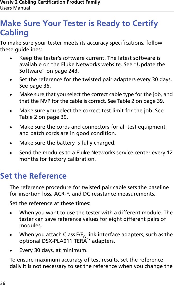 Versiv 2 Cabling Certification Product FamilyUsers Manual36Make Sure Your Tester is Ready to Certify CablingTo make sure your tester meets its accuracy specifications, follow these guidelines:Keep the tester’s software current. The latest software is available on the Fluke Networks website. See “Update the Software” on page 243.Set the reference for the twisted pair adapters every 30 days. See page 36.Make sure that you select the correct cable type for the job, and that the NVP for the cable is correct. See Table 2 on page 39.Make sure you select the correct test limit for the job. See Table 2 on page 39.Make sure the cords and connectors for all test equipment and patch cords are in good condition.Make sure the battery is fully charged.Send the modules to a Fluke Networks service center every 12 months for factory calibration.Set the ReferenceThe reference procedure for twisted pair cable sets the baseline for insertion loss, ACR-F, and DC resistance measurements.Set the reference at these times:When you want to use the tester with a different module. The tester can save reference values for eight different pairs of modules.When you attach Class F/FA link interface adapters, such as the optional DSX-PLA011 TERA™ adapters.Every 30 days, at minimum.To ensure maximum accuracy of test results, set the reference daily.It is not necessary to set the reference when you change the 