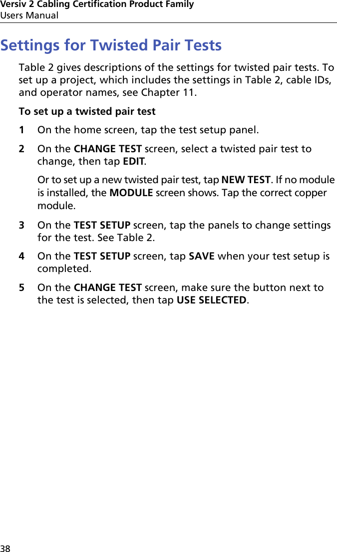 Versiv 2 Cabling Certification Product FamilyUsers Manual38Settings for Twisted Pair TestsTable 2 gives descriptions of the settings for twisted pair tests. To set up a project, which includes the settings in Table 2, cable IDs, and operator names, see Chapter 11.To set up a twisted pair test1On the home screen, tap the test setup panel.2On the CHANGE TEST screen, select a twisted pair test to change, then tap EDIT. Or to set up a new twisted pair test, tap NEW TEST. If no module is installed, the MODULE screen shows. Tap the correct copper module.3On the TEST SETUP screen, tap the panels to change settings for the test. See Table 2.4On the TEST SETUP screen, tap SAVE when your test setup is completed.5On the CHANGE TEST screen, make sure the button next to the test is selected, then tap USE SELECTED.