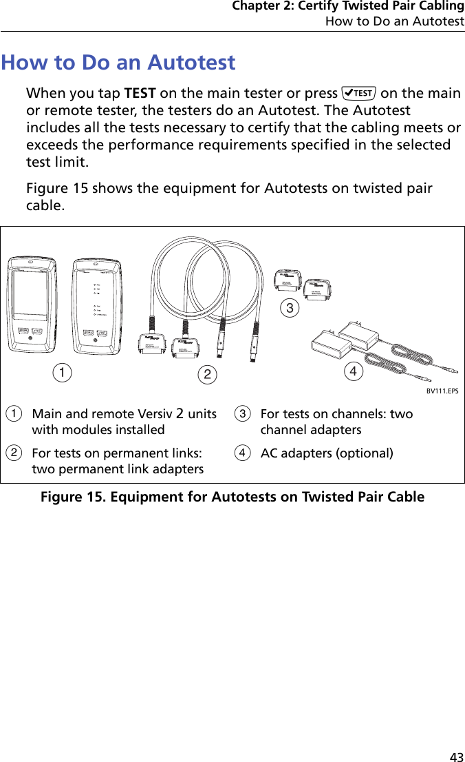 Chapter 2: Certify Twisted Pair CablingHow to Do an Autotest43How to Do an AutotestWhen you tap TEST on the main tester or press  on the main or remote tester, the testers do an Autotest. The Autotest includes all the tests necessary to certify that the cabling meets or exceeds the performance requirements specified in the selected test limit.Figure 15 shows the equipment for Autotests on twisted pair cable.Figure 15. Equipment for Autotests on Twisted Pair CableBV111.EPSMain and remote Versiv 2 units with modules installedFor tests on permanent links: two permanent link adapters For tests on channels: two channel adaptersAC adapters (optional)ACBD