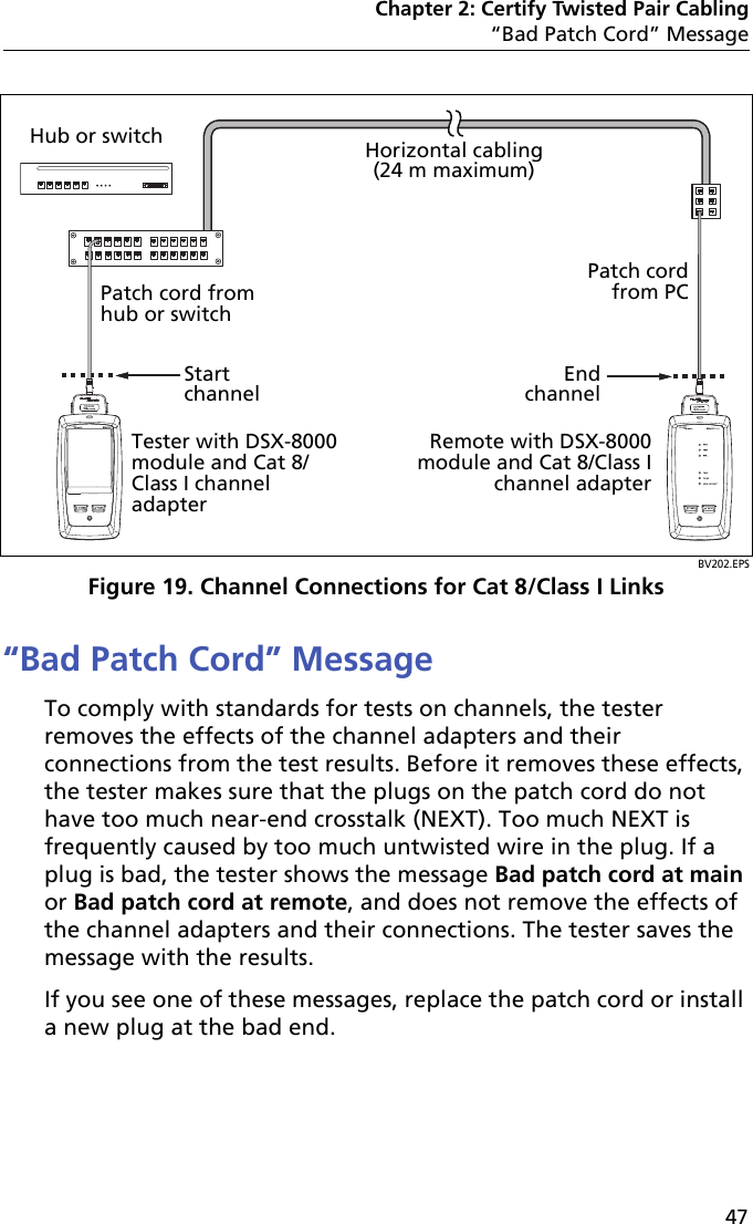 Chapter 2: Certify Twisted Pair Cabling“Bad Patch Cord” Message47BV202.EPSFigure 19. Channel Connections for Cat 8/Class I Links“Bad Patch Cord” MessageTo comply with standards for tests on channels, the tester removes the effects of the channel adapters and their connections from the test results. Before it removes these effects, the tester makes sure that the plugs on the patch cord do not have too much near-end crosstalk (NEXT). Too much NEXT is frequently caused by too much untwisted wire in the plug. If a plug is bad, the tester shows the message Bad patch cord at main or Bad patch cord at remote, and does not remove the effects of the channel adapters and their connections. The tester saves the message with the results.If you see one of these messages, replace the patch cord or install a new plug at the bad end. Horizontal cabling(24 m maximum)End channelStart channelRemote with DSX-8000 module and Cat 8/Class Ichannel adapterTester with DSX-8000 module and Cat 8/Class I channel adapterHub or switchPatch cord from hub or switchPatch cord from PC