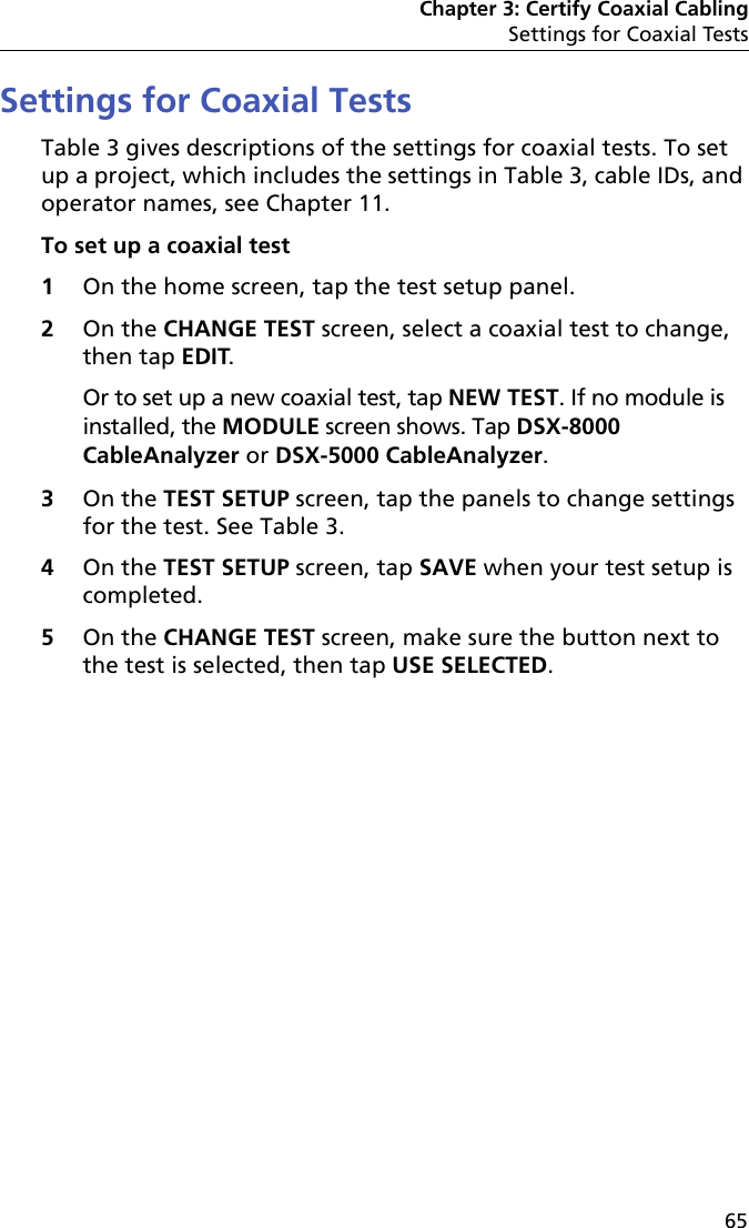 Chapter 3: Certify Coaxial CablingSettings for Coaxial Tests65Settings for Coaxial TestsTable 3 gives descriptions of the settings for coaxial tests. To set up a project, which includes the settings in Table 3, cable IDs, and operator names, see Chapter 11.To set up a coaxial test1On the home screen, tap the test setup panel.2On the CHANGE TEST screen, select a coaxial test to change, then tap EDIT. Or to set up a new coaxial test, tap NEW TEST. If no module is installed, the MODULE screen shows. Tap DSX-8000 CableAnalyzer or DSX-5000 CableAnalyzer.3On the TEST SETUP screen, tap the panels to change settings for the test. See Table 3.4On the TEST SETUP screen, tap SAVE when your test setup is completed.5On the CHANGE TEST screen, make sure the button next to the test is selected, then tap USE SELECTED.