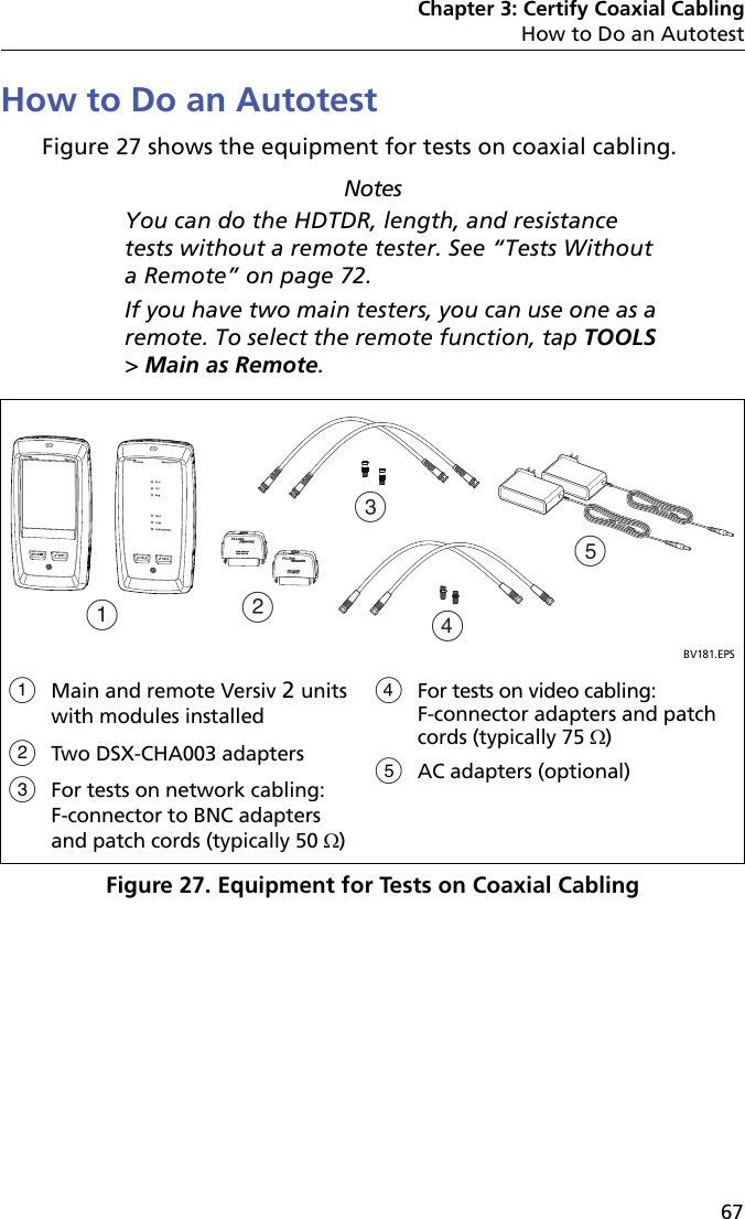 Chapter 3: Certify Coaxial CablingHow to Do an Autotest67How to Do an AutotestFigure 27 shows the equipment for tests on coaxial cabling.NotesYou can do the HDTDR, length, and resistance tests without a remote tester. See “Tests Without a Remote” on page 72.If you have two main testers, you can use one as a remote. To select the remote function, tap TOOLS &gt; Main as Remote.Figure 27. Equipment for Tests on Coaxial CablingBV181.EPSMain and remote Versiv 2 units with modules installedTwo DSX-CHA003 adapters For tests on network cabling: F-connector to BNC adapters and patch cords (typically 50 )For tests on video cabling: F-connector adapters and patch cords (typically 75 )AC adapters (optional)ACBDE