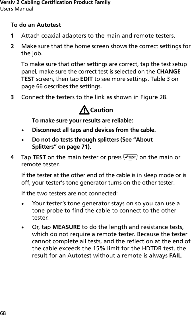 Versiv 2 Cabling Certification Product FamilyUsers Manual68To do an Autotest1Attach coaxial adapters to the main and remote testers.2Make sure that the home screen shows the correct settings for the job. To make sure that other settings are correct, tap the test setup panel, make sure the correct test is selected on the CHANGE TEST screen, then tap EDIT to see more settings. Table 3 on page 66 describes the settings.3Connect the testers to the link as shown in Figure 28.WCautionTo make sure your results are reliable:Disconnect all taps and devices from the cable.Do not do tests through splitters (See “About Splitters” on page 71).4Tap TEST on the main tester or press  on the main or remote tester.If the tester at the other end of the cable is in sleep mode or is off, your tester’s tone generator turns on the other tester. If the two testers are not connected:Your tester’s tone generator stays on so you can use a tone probe to find the cable to connect to the other tester.Or, tap MEASURE to do the length and resistance tests, which do not require a remote tester. Because the tester cannot complete all tests, and the reflection at the end of the cable exceeds the 15% limit for the HDTDR test, the result for an Autotest without a remote is always FAIL.
